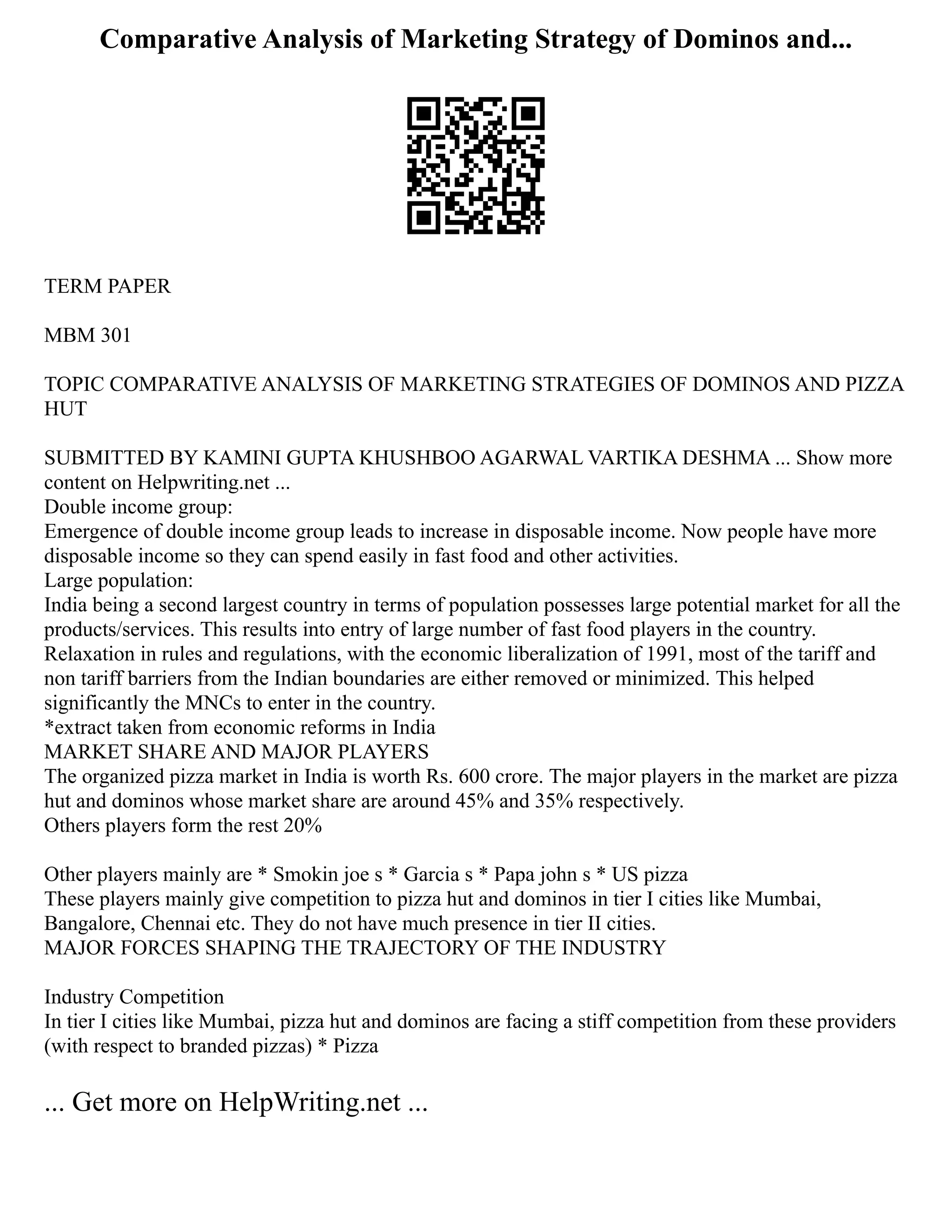 Comparative Analysis of Marketing Strategy of Dominos and...
TERM PAPER
MBM 301
TOPIC COMPARATIVE ANALYSIS OF MARKETING STRATEGIES OF DOMINOS AND PIZZA
HUT
SUBMITTED BY KAMINI GUPTA KHUSHBOO AGARWAL VARTIKA DESHMA ... Show more
content on Helpwriting.net ...
Double income group:
Emergence of double income group leads to increase in disposable income. Now people have more
disposable income so they can spend easily in fast food and other activities.
Large population:
India being a second largest country in terms of population possesses large potential market for all the
products/services. This results into entry of large number of fast food players in the country.
Relaxation in rules and regulations, with the economic liberalization of 1991, most of the tariff and
non tariff barriers from the Indian boundaries are either removed or minimized. This helped
significantly the MNCs to enter in the country.
*extract taken from economic reforms in India
MARKET SHARE AND MAJOR PLAYERS
The organized pizza market in India is worth Rs. 600 crore. The major players in the market are pizza
hut and dominos whose market share are around 45% and 35% respectively.
Others players form the rest 20%
Other players mainly are * Smokin joe s * Garcia s * Papa john s * US pizza
These players mainly give competition to pizza hut and dominos in tier I cities like Mumbai,
Bangalore, Chennai etc. They do not have much presence in tier II cities.
MAJOR FORCES SHAPING THE TRAJECTORY OF THE INDUSTRY
Industry Competition
In tier I cities like Mumbai, pizza hut and dominos are facing a stiff competition from these providers
(with respect to branded pizzas) * Pizza
... Get more on HelpWriting.net ...
 