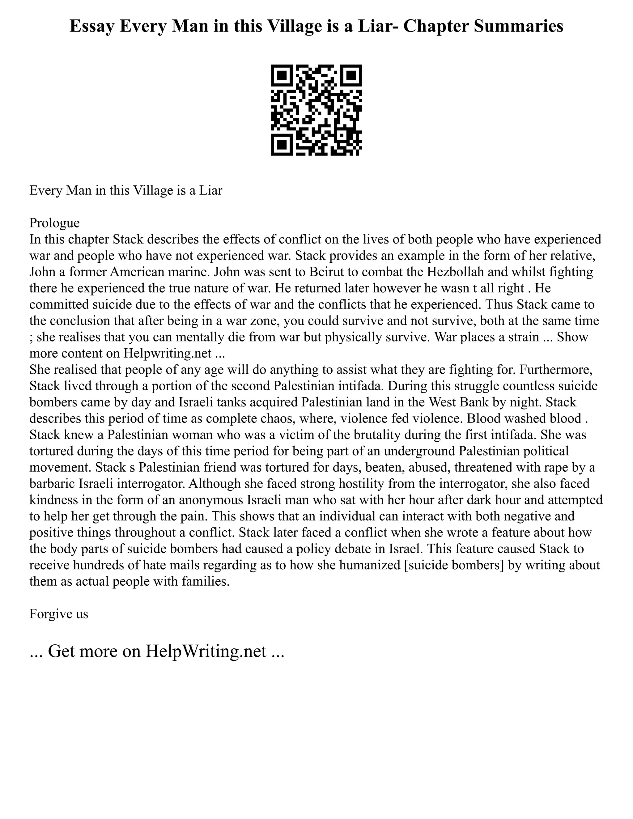 Essay Every Man in this Village is a Liar- Chapter Summaries
Every Man in this Village is a Liar
Prologue
In this chapter Stack describes the effects of conflict on the lives of both people who have experienced
war and people who have not experienced war. Stack provides an example in the form of her relative,
John a former American marine. John was sent to Beirut to combat the Hezbollah and whilst fighting
there he experienced the true nature of war. He returned later however he wasn t all right . He
committed suicide due to the effects of war and the conflicts that he experienced. Thus Stack came to
the conclusion that after being in a war zone, you could survive and not survive, both at the same time
; she realises that you can mentally die from war but physically survive. War places a strain ... Show
more content on Helpwriting.net ...
She realised that people of any age will do anything to assist what they are fighting for. Furthermore,
Stack lived through a portion of the second Palestinian intifada. During this struggle countless suicide
bombers came by day and Israeli tanks acquired Palestinian land in the West Bank by night. Stack
describes this period of time as complete chaos, where, violence fed violence. Blood washed blood .
Stack knew a Palestinian woman who was a victim of the brutality during the first intifada. She was
tortured during the days of this time period for being part of an underground Palestinian political
movement. Stack s Palestinian friend was tortured for days, beaten, abused, threatened with rape by a
barbaric Israeli interrogator. Although she faced strong hostility from the interrogator, she also faced
kindness in the form of an anonymous Israeli man who sat with her hour after dark hour and attempted
to help her get through the pain. This shows that an individual can interact with both negative and
positive things throughout a conflict. Stack later faced a conflict when she wrote a feature about how
the body parts of suicide bombers had caused a policy debate in Israel. This feature caused Stack to
receive hundreds of hate mails regarding as to how she humanized [suicide bombers] by writing about
them as actual people with families.
Forgive us
... Get more on HelpWriting.net ...
 