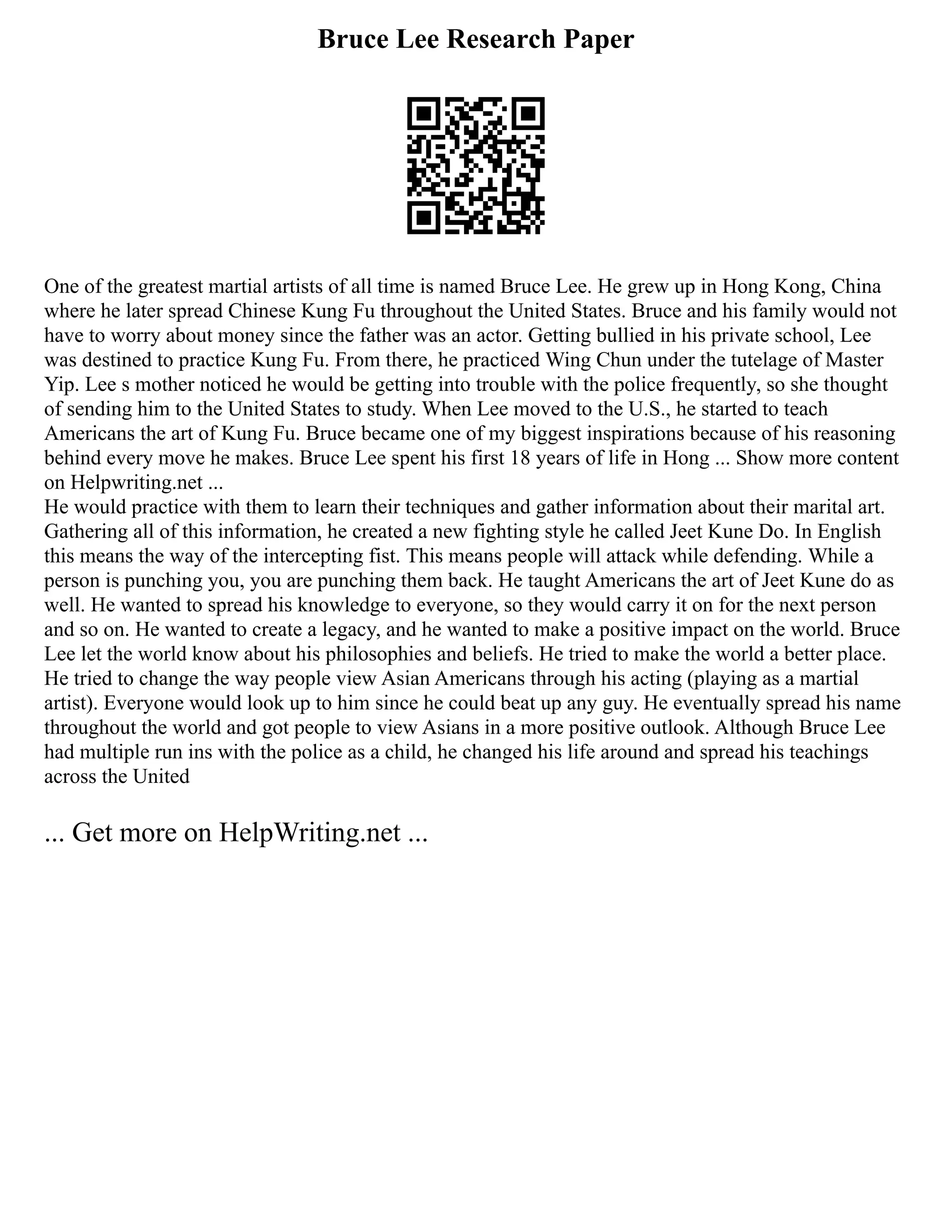 Bruce Lee Research Paper
One of the greatest martial artists of all time is named Bruce Lee. He grew up in Hong Kong, China
where he later spread Chinese Kung Fu throughout the United States. Bruce and his family would not
have to worry about money since the father was an actor. Getting bullied in his private school, Lee
was destined to practice Kung Fu. From there, he practiced Wing Chun under the tutelage of Master
Yip. Lee s mother noticed he would be getting into trouble with the police frequently, so she thought
of sending him to the United States to study. When Lee moved to the U.S., he started to teach
Americans the art of Kung Fu. Bruce became one of my biggest inspirations because of his reasoning
behind every move he makes. Bruce Lee spent his first 18 years of life in Hong ... Show more content
on Helpwriting.net ...
He would practice with them to learn their techniques and gather information about their marital art.
Gathering all of this information, he created a new fighting style he called Jeet Kune Do. In English
this means the way of the intercepting fist. This means people will attack while defending. While a
person is punching you, you are punching them back. He taught Americans the art of Jeet Kune do as
well. He wanted to spread his knowledge to everyone, so they would carry it on for the next person
and so on. He wanted to create a legacy, and he wanted to make a positive impact on the world. Bruce
Lee let the world know about his philosophies and beliefs. He tried to make the world a better place.
He tried to change the way people view Asian Americans through his acting (playing as a martial
artist). Everyone would look up to him since he could beat up any guy. He eventually spread his name
throughout the world and got people to view Asians in a more positive outlook. Although Bruce Lee
had multiple run ins with the police as a child, he changed his life around and spread his teachings
across the United
... Get more on HelpWriting.net ...
 