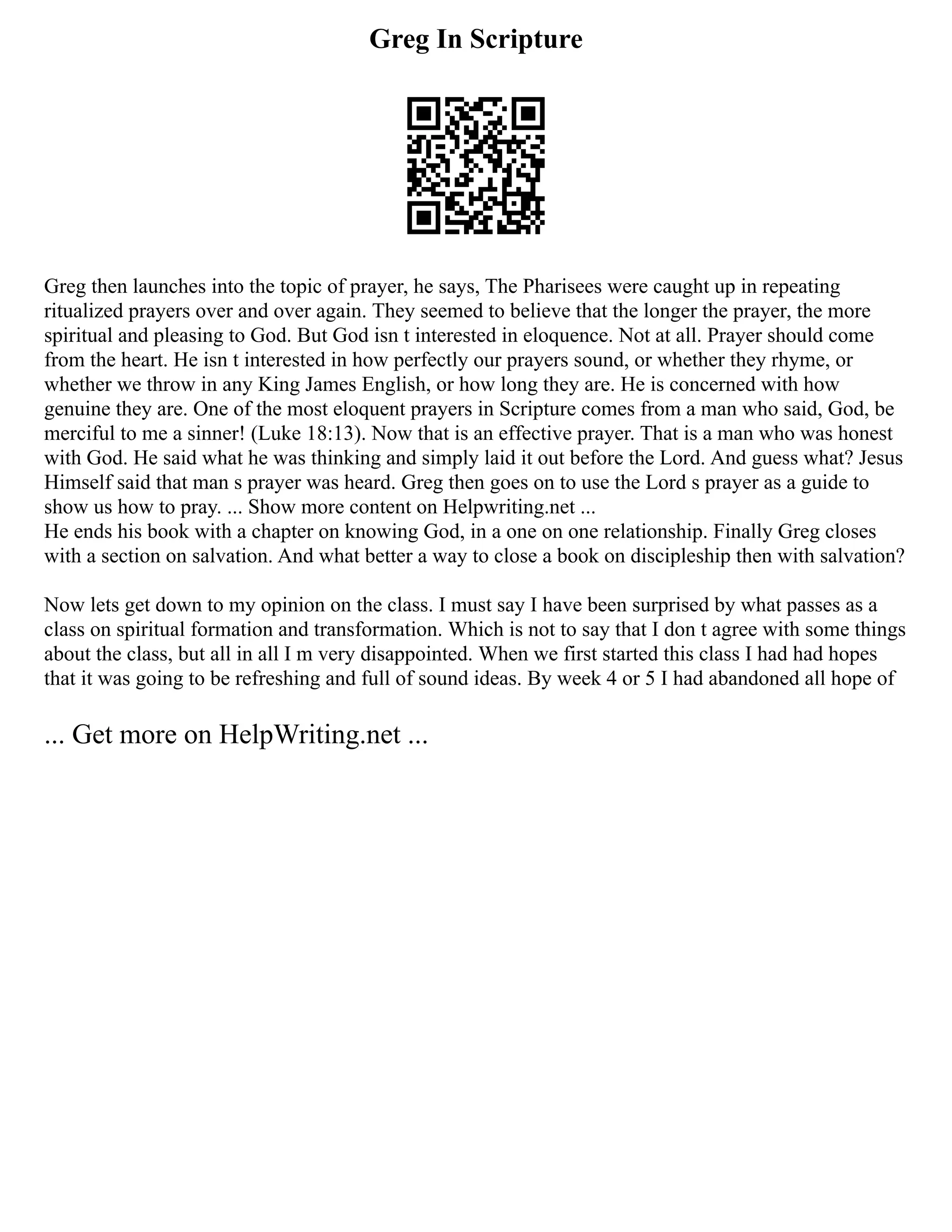 Greg In Scripture
Greg then launches into the topic of prayer, he says, The Pharisees were caught up in repeating
ritualized prayers over and over again. They seemed to believe that the longer the prayer, the more
spiritual and pleasing to God. But God isn t interested in eloquence. Not at all. Prayer should come
from the heart. He isn t interested in how perfectly our prayers sound, or whether they rhyme, or
whether we throw in any King James English, or how long they are. He is concerned with how
genuine they are. One of the most eloquent prayers in Scripture comes from a man who said, God, be
merciful to me a sinner! (Luke 18:13). Now that is an effective prayer. That is a man who was honest
with God. He said what he was thinking and simply laid it out before the Lord. And guess what? Jesus
Himself said that man s prayer was heard. Greg then goes on to use the Lord s prayer as a guide to
show us how to pray. ... Show more content on Helpwriting.net ...
He ends his book with a chapter on knowing God, in a one on one relationship. Finally Greg closes
with a section on salvation. And what better a way to close a book on discipleship then with salvation?
Now lets get down to my opinion on the class. I must say I have been surprised by what passes as a
class on spiritual formation and transformation. Which is not to say that I don t agree with some things
about the class, but all in all I m very disappointed. When we first started this class I had had hopes
that it was going to be refreshing and full of sound ideas. By week 4 or 5 I had abandoned all hope of
... Get more on HelpWriting.net ...
 