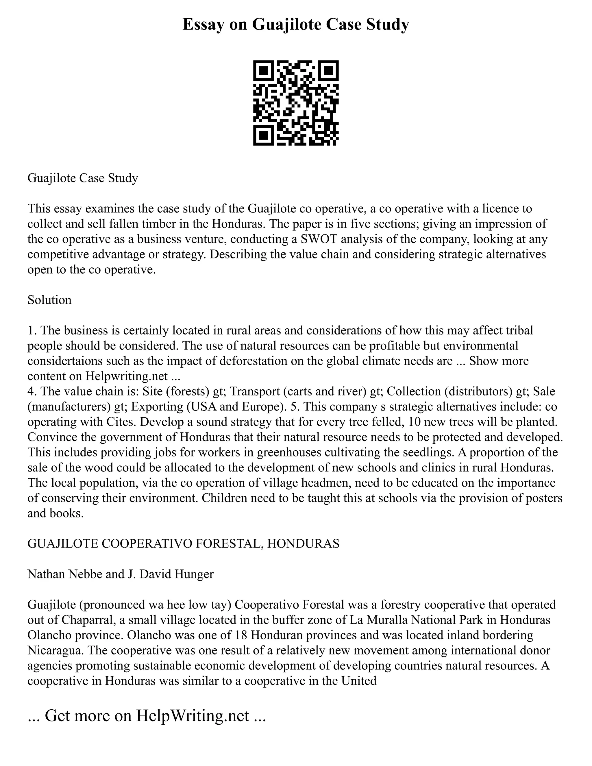 Essay on Guajilote Case Study
Guajilote Case Study
This essay examines the case study of the Guajilote co operative, a co operative with a licence to
collect and sell fallen timber in the Honduras. The paper is in five sections; giving an impression of
the co operative as a business venture, conducting a SWOT analysis of the company, looking at any
competitive advantage or strategy. Describing the value chain and considering strategic alternatives
open to the co operative.
Solution
1. The business is certainly located in rural areas and considerations of how this may affect tribal
people should be considered. The use of natural resources can be profitable but environmental
considertaions such as the impact of deforestation on the global climate needs are ... Show more
content on Helpwriting.net ...
4. The value chain is: Site (forests) gt; Transport (carts and river) gt; Collection (distributors) gt; Sale
(manufacturers) gt; Exporting (USA and Europe). 5. This company s strategic alternatives include: co
operating with Cites. Develop a sound strategy that for every tree felled, 10 new trees will be planted.
Convince the government of Honduras that their natural resource needs to be protected and developed.
This includes providing jobs for workers in greenhouses cultivating the seedlings. A proportion of the
sale of the wood could be allocated to the development of new schools and clinics in rural Honduras.
The local population, via the co operation of village headmen, need to be educated on the importance
of conserving their environment. Children need to be taught this at schools via the provision of posters
and books.
GUAJILOTE COOPERATIVO FORESTAL, HONDURAS
Nathan Nebbe and J. David Hunger
Guajilote (pronounced wa hee low tay) Cooperativo Forestal was a forestry cooperative that operated
out of Chaparral, a small village located in the buffer zone of La Muralla National Park in Honduras
Olancho province. Olancho was one of 18 Honduran provinces and was located inland bordering
Nicaragua. The cooperative was one result of a relatively new movement among international donor
agencies promoting sustainable economic development of developing countries natural resources. A
cooperative in Honduras was similar to a cooperative in the United
... Get more on HelpWriting.net ...
 