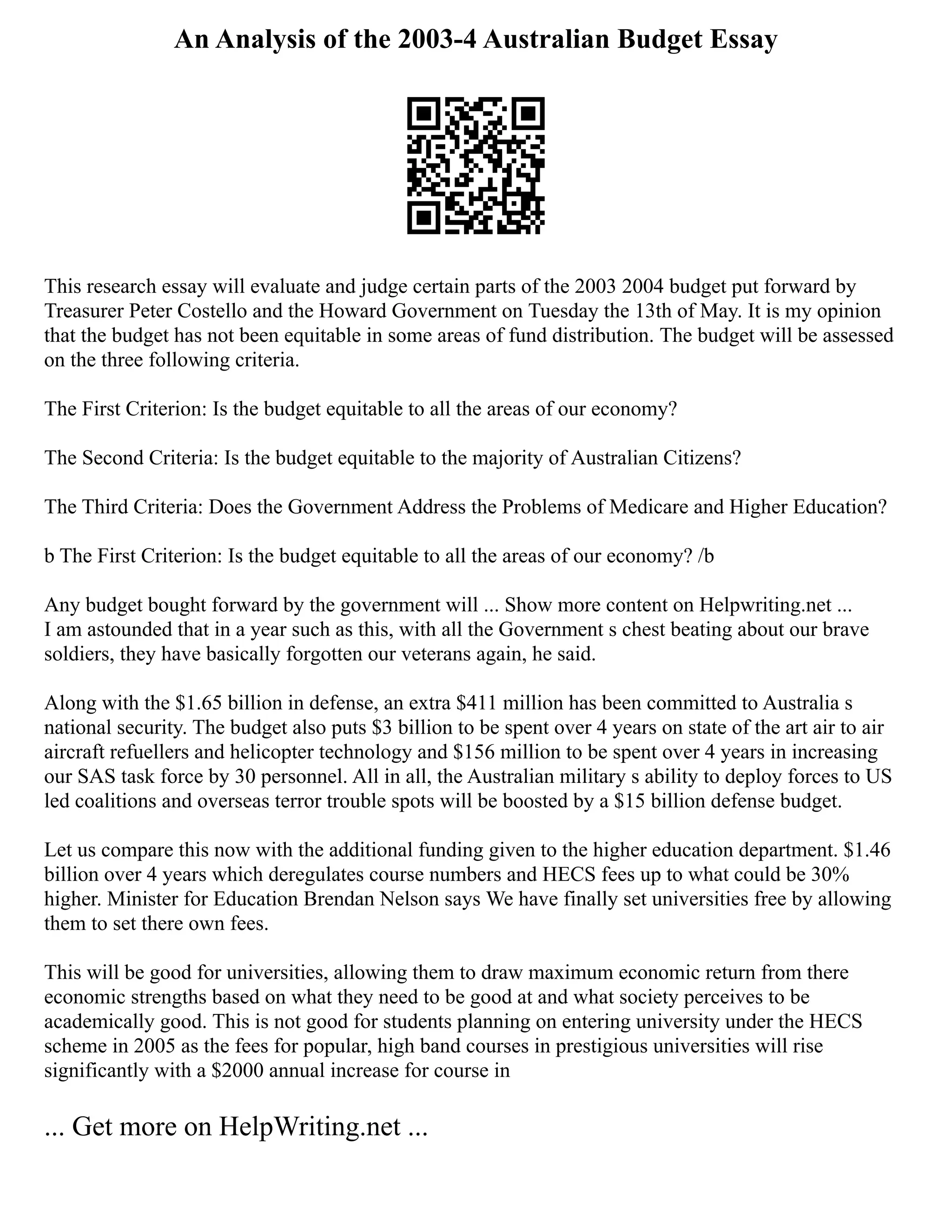 An Analysis of the 2003-4 Australian Budget Essay
This research essay will evaluate and judge certain parts of the 2003 2004 budget put forward by
Treasurer Peter Costello and the Howard Government on Tuesday the 13th of May. It is my opinion
that the budget has not been equitable in some areas of fund distribution. The budget will be assessed
on the three following criteria.
The First Criterion: Is the budget equitable to all the areas of our economy?
The Second Criteria: Is the budget equitable to the majority of Australian Citizens?
The Third Criteria: Does the Government Address the Problems of Medicare and Higher Education?
b The First Criterion: Is the budget equitable to all the areas of our economy? /b
Any budget bought forward by the government will ... Show more content on Helpwriting.net ...
I am astounded that in a year such as this, with all the Government s chest beating about our brave
soldiers, they have basically forgotten our veterans again, he said.
Along with the $1.65 billion in defense, an extra $411 million has been committed to Australia s
national security. The budget also puts $3 billion to be spent over 4 years on state of the art air to air
aircraft refuellers and helicopter technology and $156 million to be spent over 4 years in increasing
our SAS task force by 30 personnel. All in all, the Australian military s ability to deploy forces to US
led coalitions and overseas terror trouble spots will be boosted by a $15 billion defense budget.
Let us compare this now with the additional funding given to the higher education department. $1.46
billion over 4 years which deregulates course numbers and HECS fees up to what could be 30%
higher. Minister for Education Brendan Nelson says We have finally set universities free by allowing
them to set there own fees.
This will be good for universities, allowing them to draw maximum economic return from there
economic strengths based on what they need to be good at and what society perceives to be
academically good. This is not good for students planning on entering university under the HECS
scheme in 2005 as the fees for popular, high band courses in prestigious universities will rise
significantly with a $2000 annual increase for course in
... Get more on HelpWriting.net ...
 