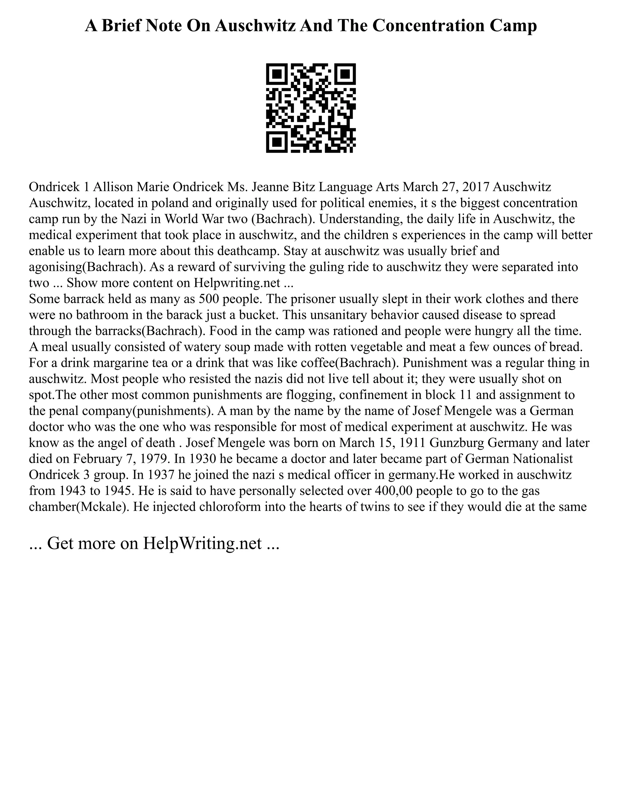 A Brief Note On Auschwitz And The Concentration Camp
Ondricek 1 Allison Marie Ondricek Ms. Jeanne Bitz Language Arts March 27, 2017 Auschwitz
Auschwitz, located in poland and originally used for political enemies, it s the biggest concentration
camp run by the Nazi in World War two (Bachrach). Understanding, the daily life in Auschwitz, the
medical experiment that took place in auschwitz, and the children s experiences in the camp will better
enable us to learn more about this deathcamp. Stay at auschwitz was usually brief and
agonising(Bachrach). As a reward of surviving the guling ride to auschwitz they were separated into
two ... Show more content on Helpwriting.net ...
Some barrack held as many as 500 people. The prisoner usually slept in their work clothes and there
were no bathroom in the barack just a bucket. This unsanitary behavior caused disease to spread
through the barracks(Bachrach). Food in the camp was rationed and people were hungry all the time.
A meal usually consisted of watery soup made with rotten vegetable and meat a few ounces of bread.
For a drink margarine tea or a drink that was like coffee(Bachrach). Punishment was a regular thing in
auschwitz. Most people who resisted the nazis did not live tell about it; they were usually shot on
spot.The other most common punishments are flogging, confinement in block 11 and assignment to
the penal company(punishments). A man by the name by the name of Josef Mengele was a German
doctor who was the one who was responsible for most of medical experiment at auschwitz. He was
know as the angel of death . Josef Mengele was born on March 15, 1911 Gunzburg Germany and later
died on February 7, 1979. In 1930 he became a doctor and later became part of German Nationalist
Ondricek 3 group. In 1937 he joined the nazi s medical officer in germany.He worked in auschwitz
from 1943 to 1945. He is said to have personally selected over 400,00 people to go to the gas
chamber(Mckale). He injected chloroform into the hearts of twins to see if they would die at the same
... Get more on HelpWriting.net ...
 