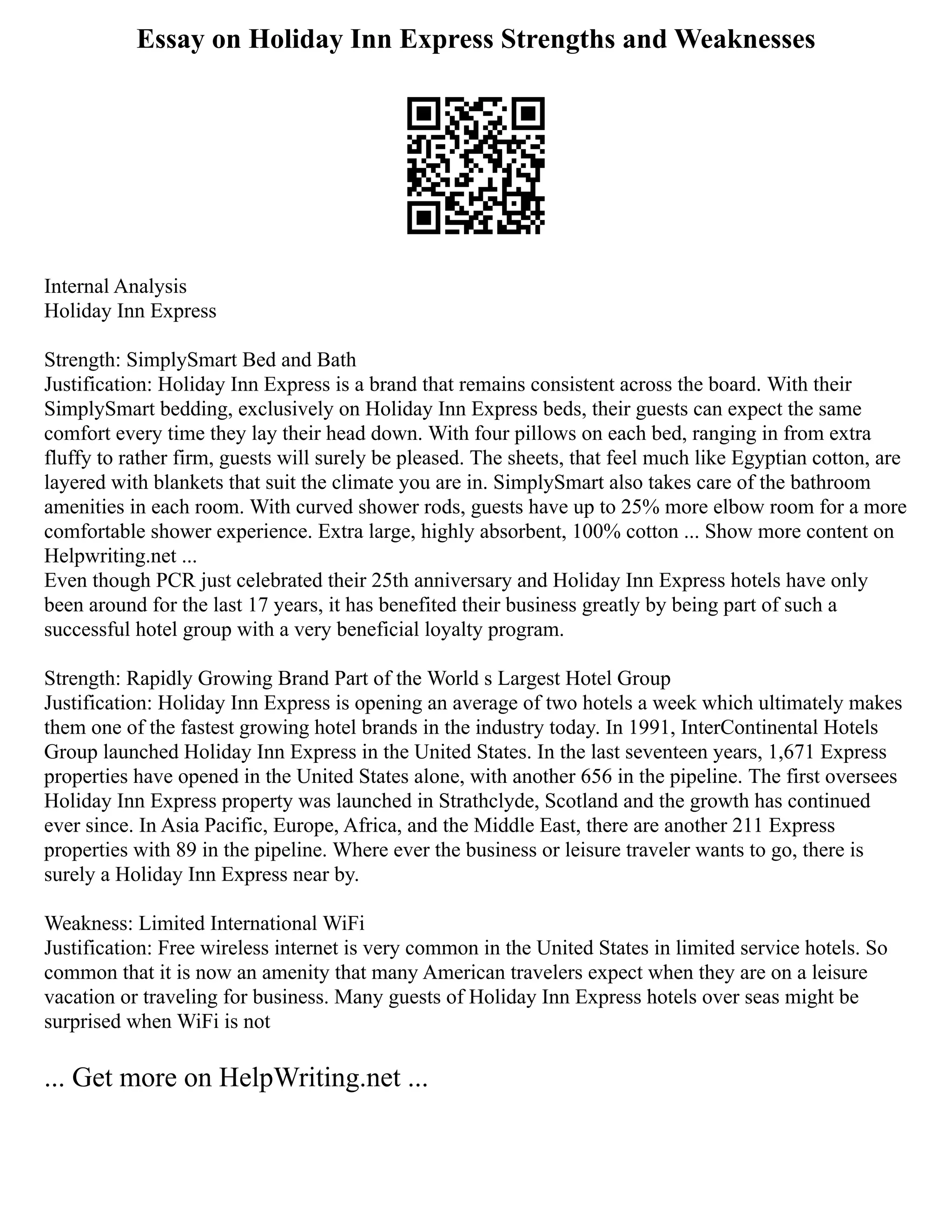 Essay on Holiday Inn Express Strengths and Weaknesses
Internal Analysis
Holiday Inn Express
Strength: SimplySmart Bed and Bath
Justification: Holiday Inn Express is a brand that remains consistent across the board. With their
SimplySmart bedding, exclusively on Holiday Inn Express beds, their guests can expect the same
comfort every time they lay their head down. With four pillows on each bed, ranging in from extra
fluffy to rather firm, guests will surely be pleased. The sheets, that feel much like Egyptian cotton, are
layered with blankets that suit the climate you are in. SimplySmart also takes care of the bathroom
amenities in each room. With curved shower rods, guests have up to 25% more elbow room for a more
comfortable shower experience. Extra large, highly absorbent, 100% cotton ... Show more content on
Helpwriting.net ...
Even though PCR just celebrated their 25th anniversary and Holiday Inn Express hotels have only
been around for the last 17 years, it has benefited their business greatly by being part of such a
successful hotel group with a very beneficial loyalty program.
Strength: Rapidly Growing Brand Part of the World s Largest Hotel Group
Justification: Holiday Inn Express is opening an average of two hotels a week which ultimately makes
them one of the fastest growing hotel brands in the industry today. In 1991, InterContinental Hotels
Group launched Holiday Inn Express in the United States. In the last seventeen years, 1,671 Express
properties have opened in the United States alone, with another 656 in the pipeline. The first oversees
Holiday Inn Express property was launched in Strathclyde, Scotland and the growth has continued
ever since. In Asia Pacific, Europe, Africa, and the Middle East, there are another 211 Express
properties with 89 in the pipeline. Where ever the business or leisure traveler wants to go, there is
surely a Holiday Inn Express near by.
Weakness: Limited International WiFi
Justification: Free wireless internet is very common in the United States in limited service hotels. So
common that it is now an amenity that many American travelers expect when they are on a leisure
vacation or traveling for business. Many guests of Holiday Inn Express hotels over seas might be
surprised when WiFi is not
... Get more on HelpWriting.net ...
 