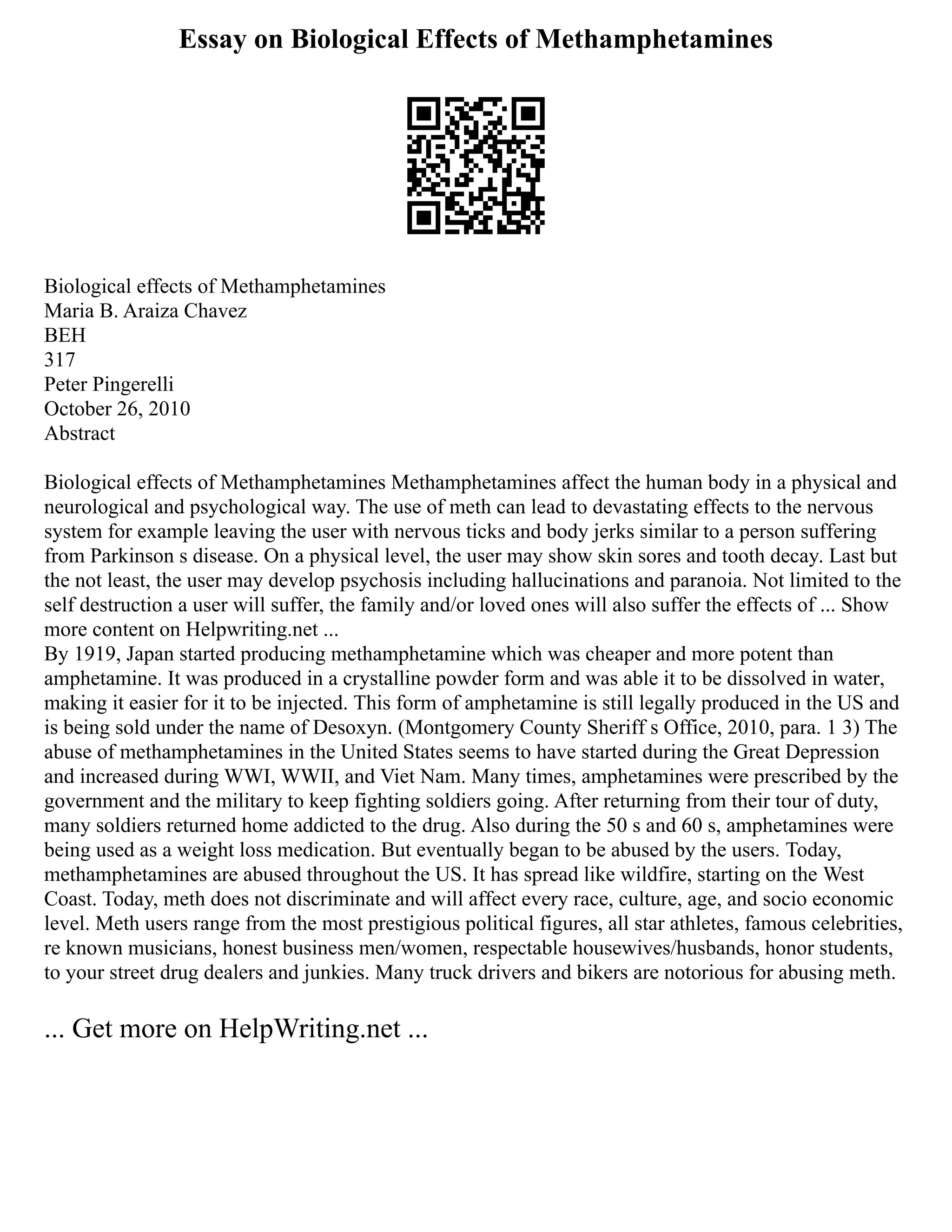 Essay on Biological Effects of Methamphetamines
Biological effects of Methamphetamines
Maria B. Araiza Chavez
BEH
317
Peter Pingerelli
October 26, 2010
Abstract
Biological effects of Methamphetamines Methamphetamines affect the human body in a physical and
neurological and psychological way. The use of meth can lead to devastating effects to the nervous
system for example leaving the user with nervous ticks and body jerks similar to a person suffering
from Parkinson s disease. On a physical level, the user may show skin sores and tooth decay. Last but
the not least, the user may develop psychosis including hallucinations and paranoia. Not limited to the
self destruction a user will suffer, the family and/or loved ones will also suffer the effects of ... Show
more content on Helpwriting.net ...
By 1919, Japan started producing methamphetamine which was cheaper and more potent than
amphetamine. It was produced in a crystalline powder form and was able it to be dissolved in water,
making it easier for it to be injected. This form of amphetamine is still legally produced in the US and
is being sold under the name of Desoxyn. (Montgomery County Sheriff s Office, 2010, para. 1 3) The
abuse of methamphetamines in the United States seems to have started during the Great Depression
and increased during WWI, WWII, and Viet Nam. Many times, amphetamines were prescribed by the
government and the military to keep fighting soldiers going. After returning from their tour of duty,
many soldiers returned home addicted to the drug. Also during the 50 s and 60 s, amphetamines were
being used as a weight loss medication. But eventually began to be abused by the users. Today,
methamphetamines are abused throughout the US. It has spread like wildfire, starting on the West
Coast. Today, meth does not discriminate and will affect every race, culture, age, and socio economic
level. Meth users range from the most prestigious political figures, all star athletes, famous celebrities,
re known musicians, honest business men/women, respectable housewives/husbands, honor students,
to your street drug dealers and junkies. Many truck drivers and bikers are notorious for abusing meth.
... Get more on HelpWriting.net ...
 
