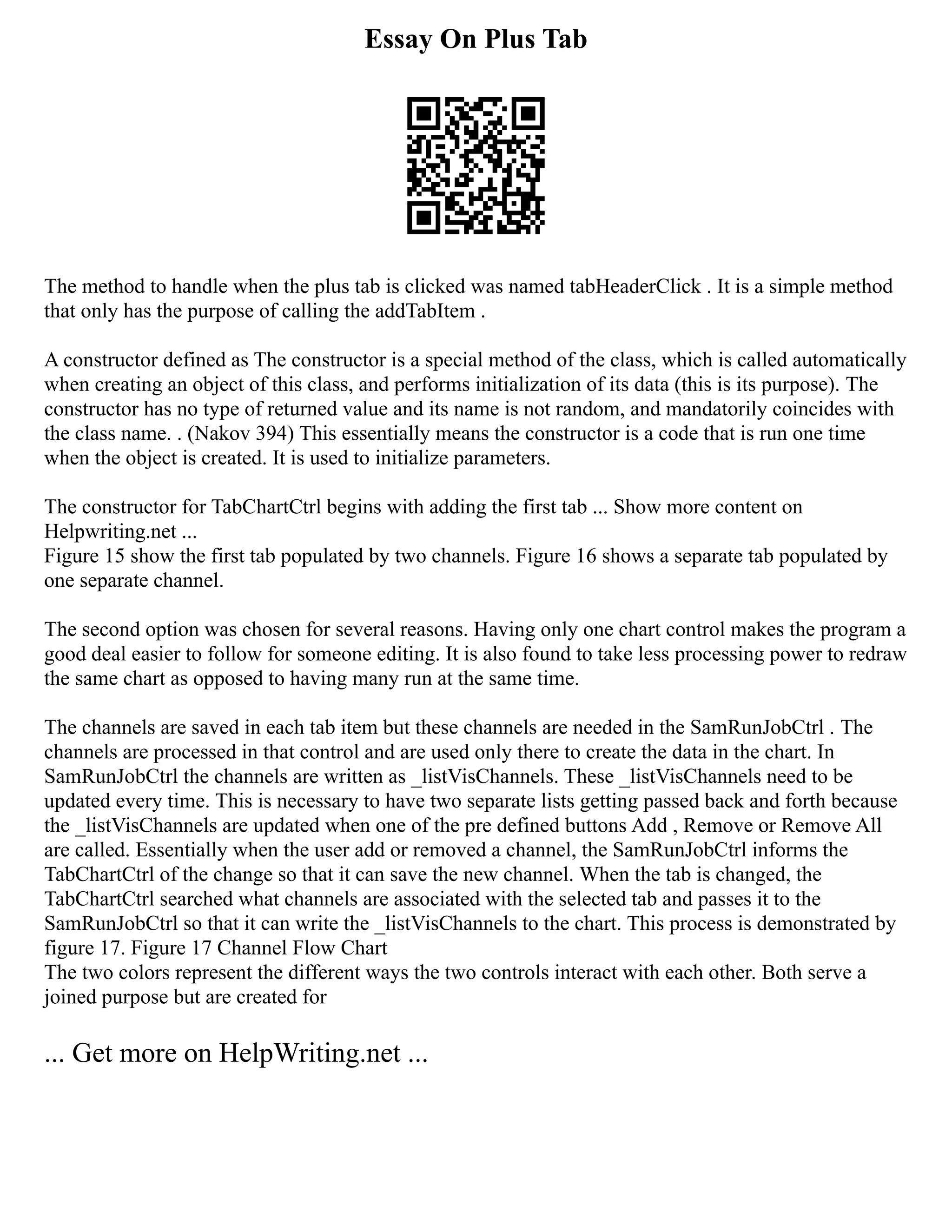 Essay On Plus Tab
The method to handle when the plus tab is clicked was named tabHeaderClick . It is a simple method
that only has the purpose of calling the addTabItem .
A constructor defined as The constructor is a special method of the class, which is called automatically
when creating an object of this class, and performs initialization of its data (this is its purpose). The
constructor has no type of returned value and its name is not random, and mandatorily coincides with
the class name. . (Nakov 394) This essentially means the constructor is a code that is run one time
when the object is created. It is used to initialize parameters.
The constructor for TabChartCtrl begins with adding the first tab ... Show more content on
Helpwriting.net ...
Figure 15 show the first tab populated by two channels. Figure 16 shows a separate tab populated by
one separate channel.
The second option was chosen for several reasons. Having only one chart control makes the program a
good deal easier to follow for someone editing. It is also found to take less processing power to redraw
the same chart as opposed to having many run at the same time.
The channels are saved in each tab item but these channels are needed in the SamRunJobCtrl . The
channels are processed in that control and are used only there to create the data in the chart. In
SamRunJobCtrl the channels are written as _listVisChannels. These _listVisChannels need to be
updated every time. This is necessary to have two separate lists getting passed back and forth because
the _listVisChannels are updated when one of the pre defined buttons Add , Remove or Remove All
are called. Essentially when the user add or removed a channel, the SamRunJobCtrl informs the
TabChartCtrl of the change so that it can save the new channel. When the tab is changed, the
TabChartCtrl searched what channels are associated with the selected tab and passes it to the
SamRunJobCtrl so that it can write the _listVisChannels to the chart. This process is demonstrated by
figure 17. Figure 17 Channel Flow Chart
The two colors represent the different ways the two controls interact with each other. Both serve a
joined purpose but are created for
... Get more on HelpWriting.net ...
 