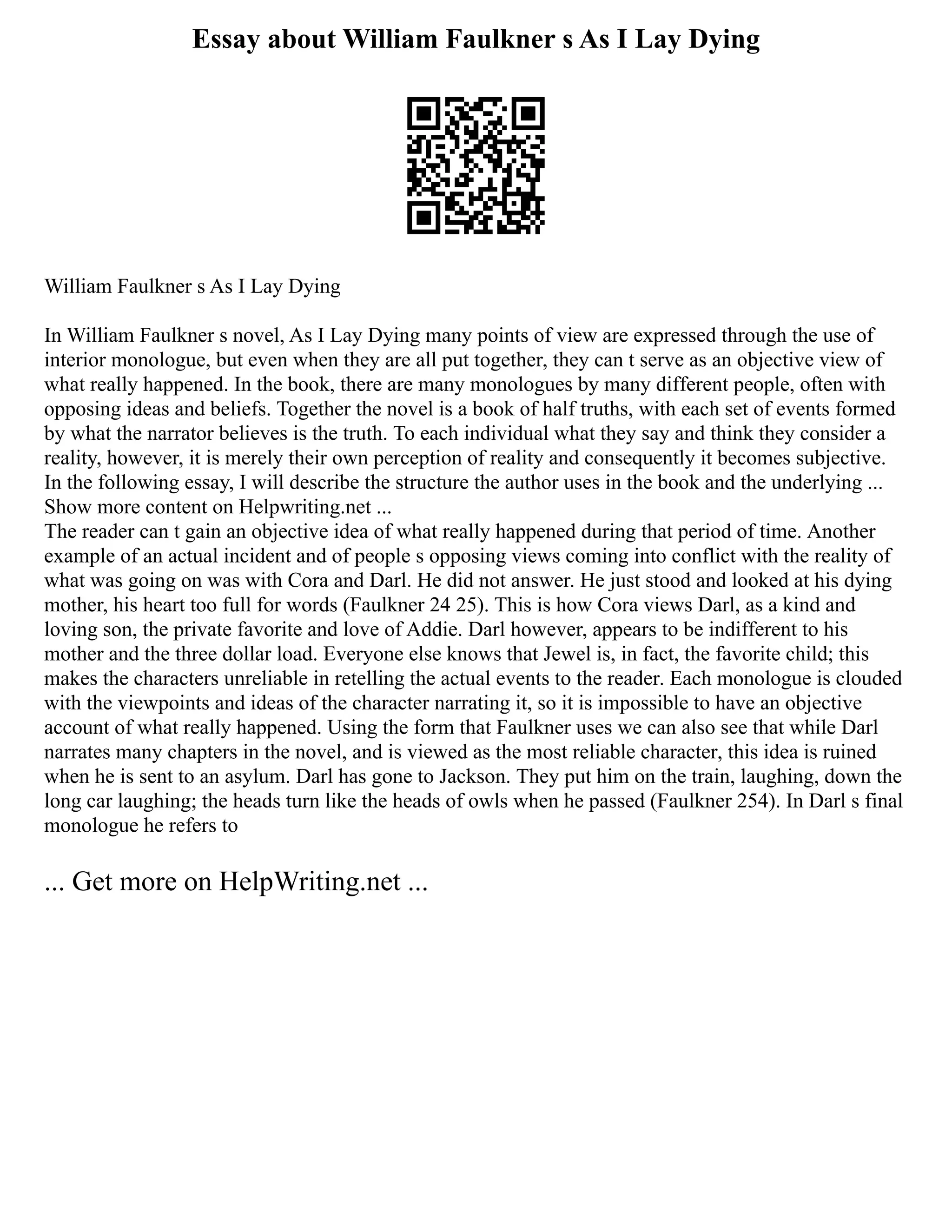 Essay about William Faulkner s As I Lay Dying
William Faulkner s As I Lay Dying
In William Faulkner s novel, As I Lay Dying many points of view are expressed through the use of
interior monologue, but even when they are all put together, they can t serve as an objective view of
what really happened. In the book, there are many monologues by many different people, often with
opposing ideas and beliefs. Together the novel is a book of half truths, with each set of events formed
by what the narrator believes is the truth. To each individual what they say and think they consider a
reality, however, it is merely their own perception of reality and consequently it becomes subjective.
In the following essay, I will describe the structure the author uses in the book and the underlying ...
Show more content on Helpwriting.net ...
The reader can t gain an objective idea of what really happened during that period of time. Another
example of an actual incident and of people s opposing views coming into conflict with the reality of
what was going on was with Cora and Darl. He did not answer. He just stood and looked at his dying
mother, his heart too full for words (Faulkner 24 25). This is how Cora views Darl, as a kind and
loving son, the private favorite and love of Addie. Darl however, appears to be indifferent to his
mother and the three dollar load. Everyone else knows that Jewel is, in fact, the favorite child; this
makes the characters unreliable in retelling the actual events to the reader. Each monologue is clouded
with the viewpoints and ideas of the character narrating it, so it is impossible to have an objective
account of what really happened. Using the form that Faulkner uses we can also see that while Darl
narrates many chapters in the novel, and is viewed as the most reliable character, this idea is ruined
when he is sent to an asylum. Darl has gone to Jackson. They put him on the train, laughing, down the
long car laughing; the heads turn like the heads of owls when he passed (Faulkner 254). In Darl s final
monologue he refers to
... Get more on HelpWriting.net ...
 