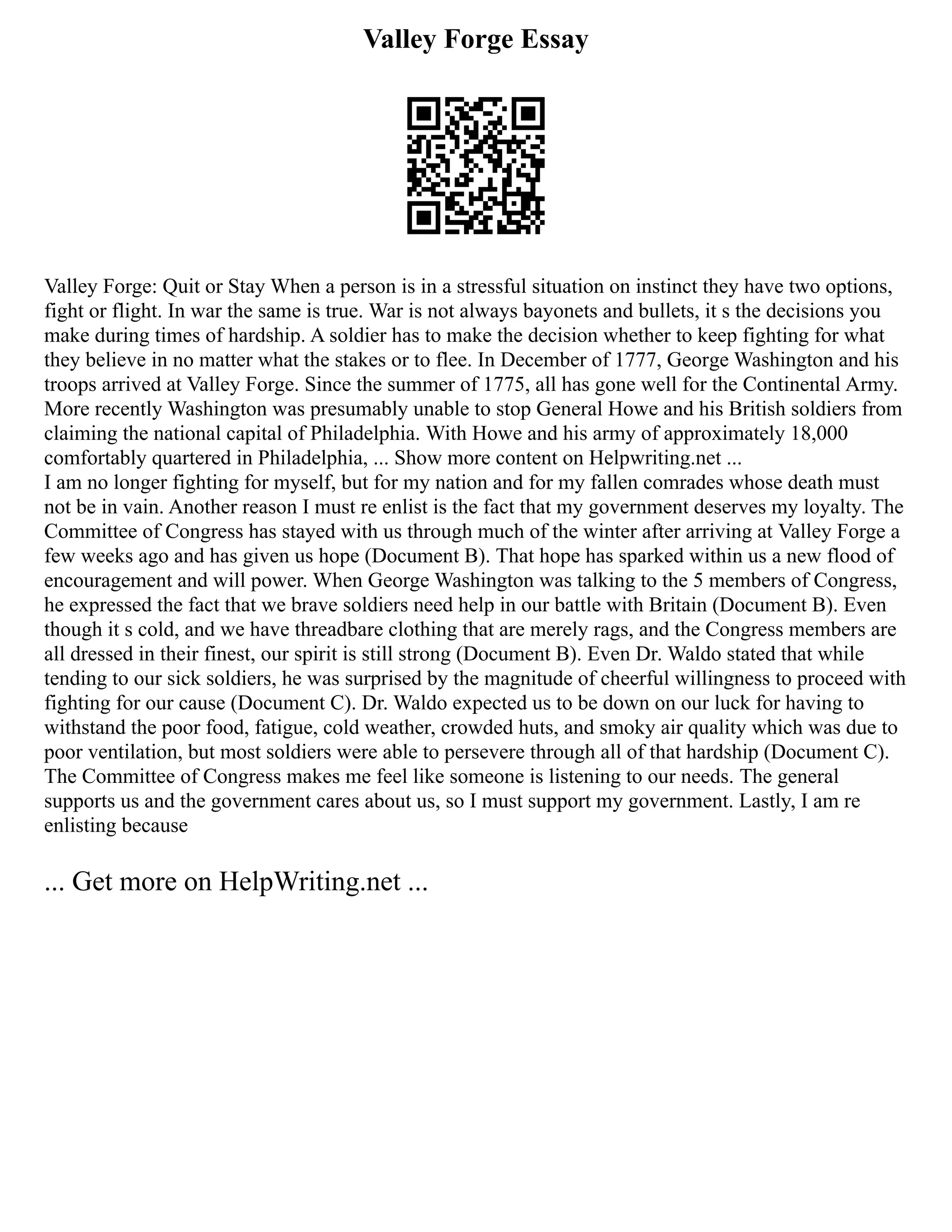Valley Forge Essay
Valley Forge: Quit or Stay When a person is in a stressful situation on instinct they have two options,
fight or flight. In war the same is true. War is not always bayonets and bullets, it s the decisions you
make during times of hardship. A soldier has to make the decision whether to keep fighting for what
they believe in no matter what the stakes or to flee. In December of 1777, George Washington and his
troops arrived at Valley Forge. Since the summer of 1775, all has gone well for the Continental Army.
More recently Washington was presumably unable to stop General Howe and his British soldiers from
claiming the national capital of Philadelphia. With Howe and his army of approximately 18,000
comfortably quartered in Philadelphia, ... Show more content on Helpwriting.net ...
I am no longer fighting for myself, but for my nation and for my fallen comrades whose death must
not be in vain. Another reason I must re enlist is the fact that my government deserves my loyalty. The
Committee of Congress has stayed with us through much of the winter after arriving at Valley Forge a
few weeks ago and has given us hope (Document B). That hope has sparked within us a new flood of
encouragement and will power. When George Washington was talking to the 5 members of Congress,
he expressed the fact that we brave soldiers need help in our battle with Britain (Document B). Even
though it s cold, and we have threadbare clothing that are merely rags, and the Congress members are
all dressed in their finest, our spirit is still strong (Document B). Even Dr. Waldo stated that while
tending to our sick soldiers, he was surprised by the magnitude of cheerful willingness to proceed with
fighting for our cause (Document C). Dr. Waldo expected us to be down on our luck for having to
withstand the poor food, fatigue, cold weather, crowded huts, and smoky air quality which was due to
poor ventilation, but most soldiers were able to persevere through all of that hardship (Document C).
The Committee of Congress makes me feel like someone is listening to our needs. The general
supports us and the government cares about us, so I must support my government. Lastly, I am re
enlisting because
... Get more on HelpWriting.net ...
 