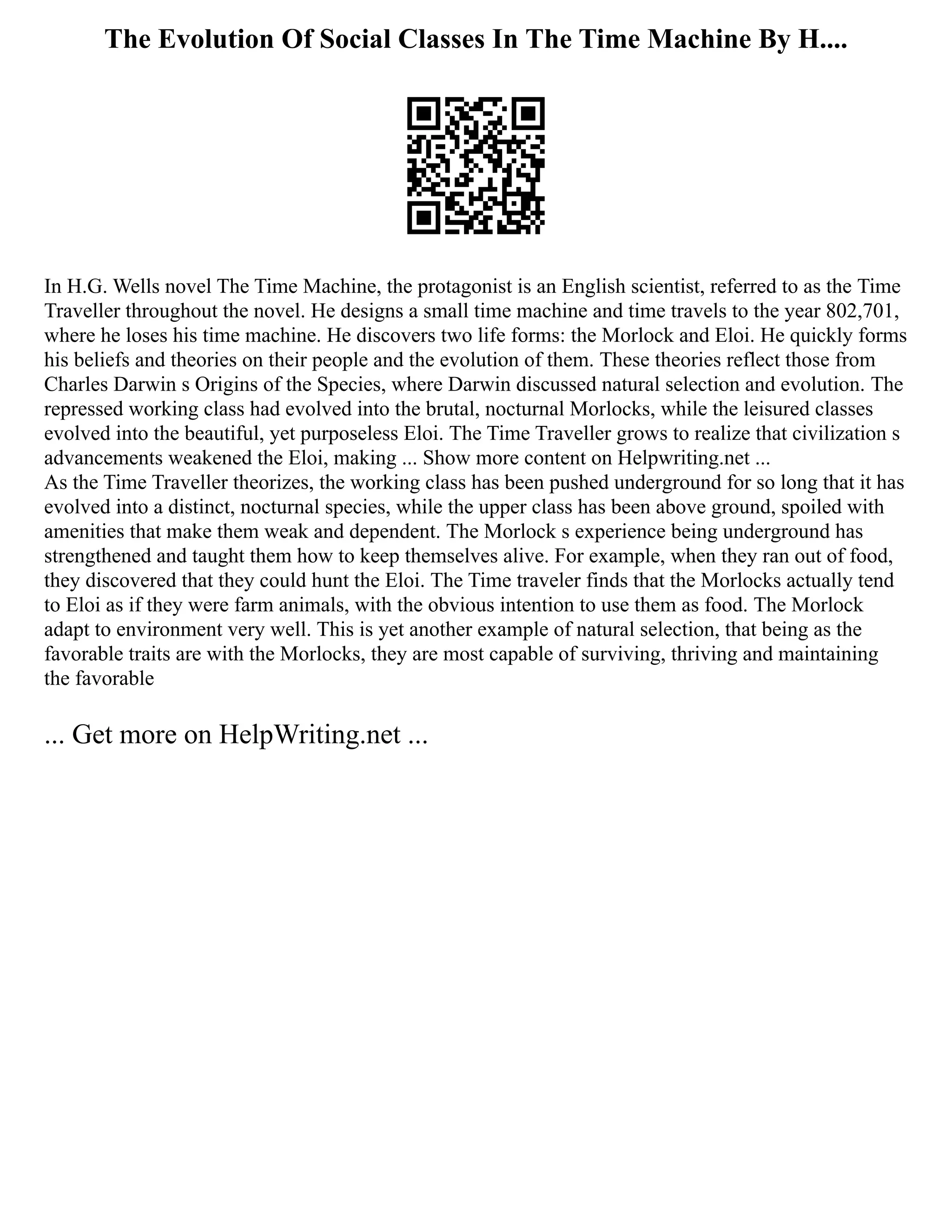 The Evolution Of Social Classes In The Time Machine By H....
In H.G. Wells novel The Time Machine, the protagonist is an English scientist, referred to as the Time
Traveller throughout the novel. He designs a small time machine and time travels to the year 802,701,
where he loses his time machine. He discovers two life forms: the Morlock and Eloi. He quickly forms
his beliefs and theories on their people and the evolution of them. These theories reflect those from
Charles Darwin s Origins of the Species, where Darwin discussed natural selection and evolution. The
repressed working class had evolved into the brutal, nocturnal Morlocks, while the leisured classes
evolved into the beautiful, yet purposeless Eloi. The Time Traveller grows to realize that civilization s
advancements weakened the Eloi, making ... Show more content on Helpwriting.net ...
As the Time Traveller theorizes, the working class has been pushed underground for so long that it has
evolved into a distinct, nocturnal species, while the upper class has been above ground, spoiled with
amenities that make them weak and dependent. The Morlock s experience being underground has
strengthened and taught them how to keep themselves alive. For example, when they ran out of food,
they discovered that they could hunt the Eloi. The Time traveler finds that the Morlocks actually tend
to Eloi as if they were farm animals, with the obvious intention to use them as food. The Morlock
adapt to environment very well. This is yet another example of natural selection, that being as the
favorable traits are with the Morlocks, they are most capable of surviving, thriving and maintaining
the favorable
... Get more on HelpWriting.net ...
 