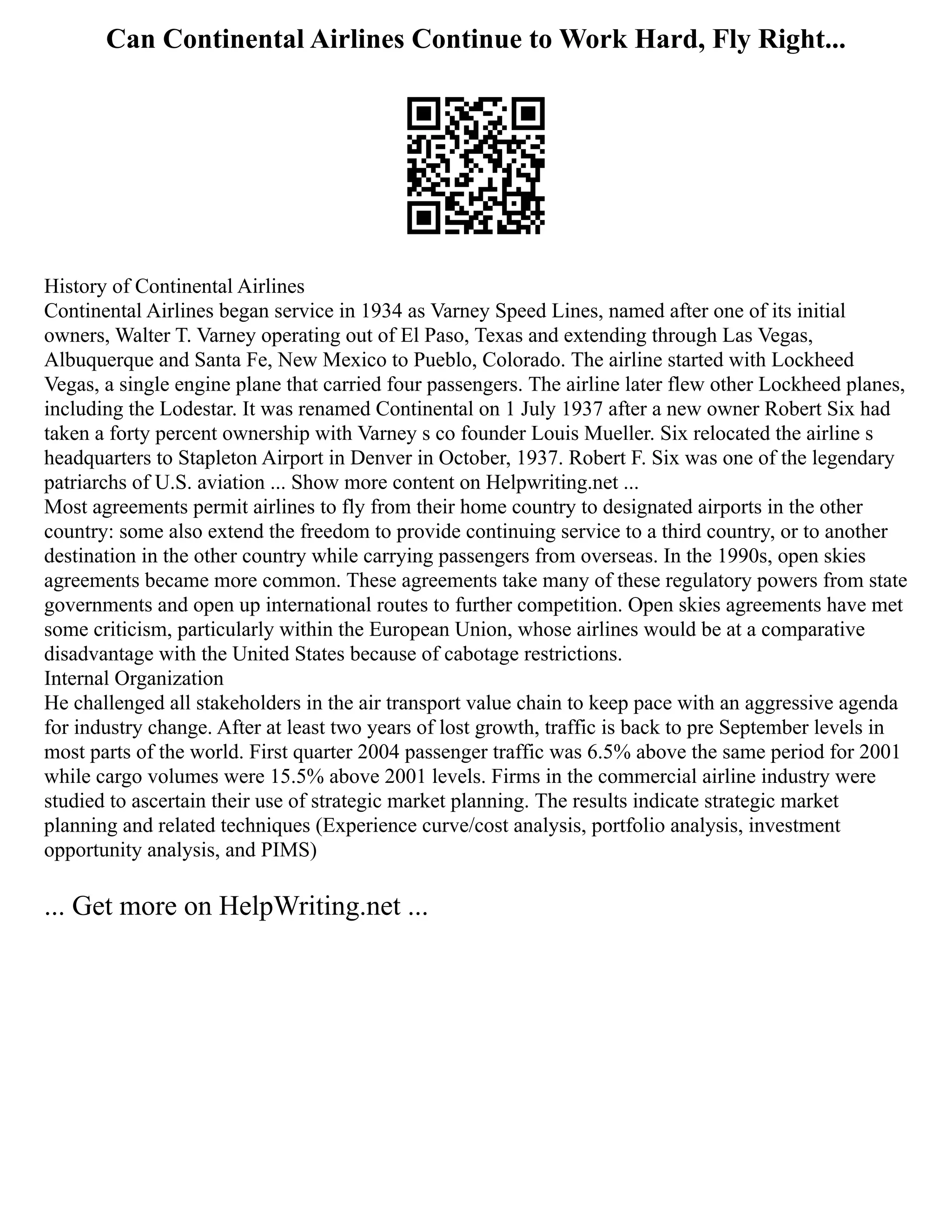 Can Continental Airlines Continue to Work Hard, Fly Right...
History of Continental Airlines
Continental Airlines began service in 1934 as Varney Speed Lines, named after one of its initial
owners, Walter T. Varney operating out of El Paso, Texas and extending through Las Vegas,
Albuquerque and Santa Fe, New Mexico to Pueblo, Colorado. The airline started with Lockheed
Vegas, a single engine plane that carried four passengers. The airline later flew other Lockheed planes,
including the Lodestar. It was renamed Continental on 1 July 1937 after a new owner Robert Six had
taken a forty percent ownership with Varney s co founder Louis Mueller. Six relocated the airline s
headquarters to Stapleton Airport in Denver in October, 1937. Robert F. Six was one of the legendary
patriarchs of U.S. aviation ... Show more content on Helpwriting.net ...
Most agreements permit airlines to fly from their home country to designated airports in the other
country: some also extend the freedom to provide continuing service to a third country, or to another
destination in the other country while carrying passengers from overseas. In the 1990s, open skies
agreements became more common. These agreements take many of these regulatory powers from state
governments and open up international routes to further competition. Open skies agreements have met
some criticism, particularly within the European Union, whose airlines would be at a comparative
disadvantage with the United States because of cabotage restrictions.
Internal Organization
He challenged all stakeholders in the air transport value chain to keep pace with an aggressive agenda
for industry change. After at least two years of lost growth, traffic is back to pre September levels in
most parts of the world. First quarter 2004 passenger traffic was 6.5% above the same period for 2001
while cargo volumes were 15.5% above 2001 levels. Firms in the commercial airline industry were
studied to ascertain their use of strategic market planning. The results indicate strategic market
planning and related techniques (Experience curve/cost analysis, portfolio analysis, investment
opportunity analysis, and PIMS)
... Get more on HelpWriting.net ...
 