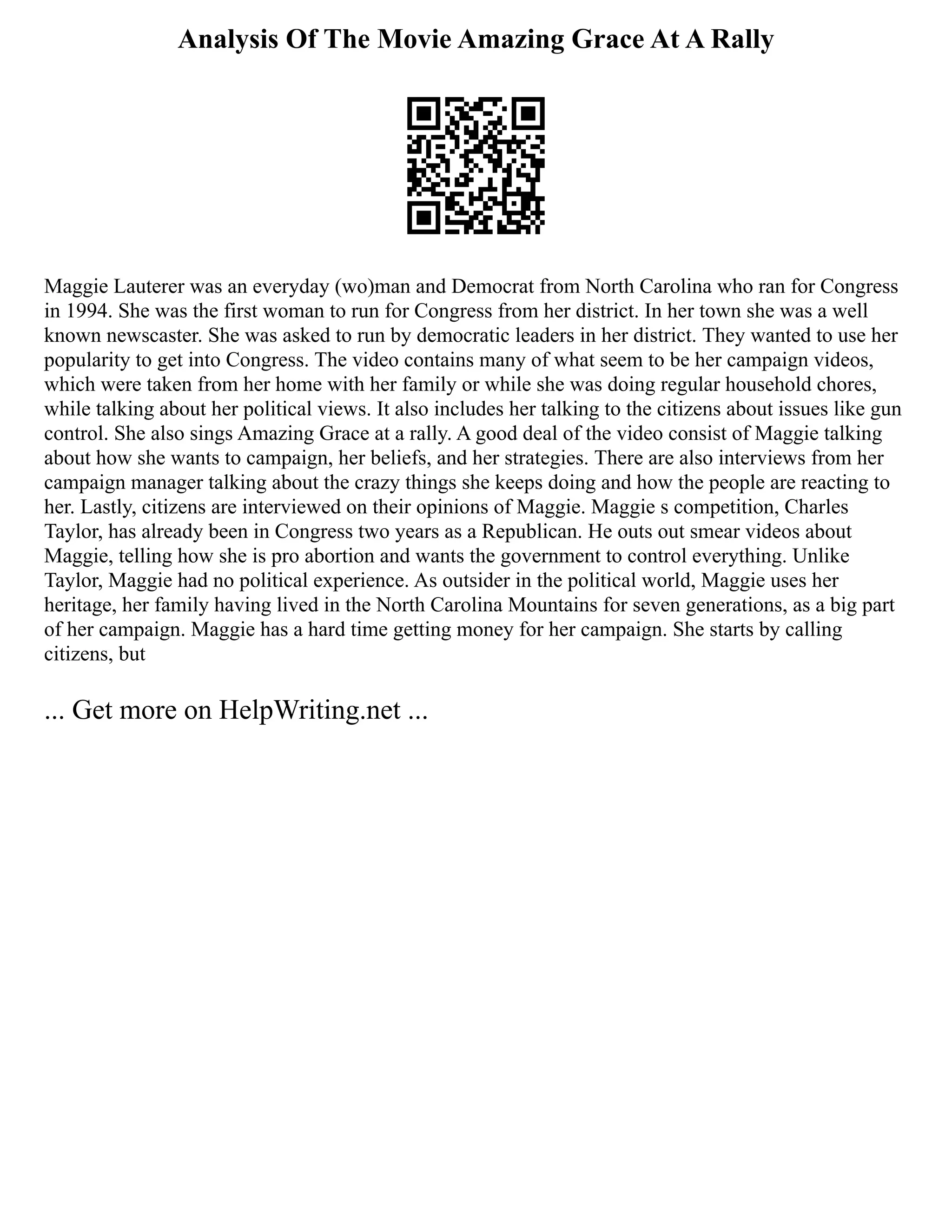 Analysis Of The Movie Amazing Grace At A Rally
Maggie Lauterer was an everyday (wo)man and Democrat from North Carolina who ran for Congress
in 1994. She was the first woman to run for Congress from her district. In her town she was a well
known newscaster. She was asked to run by democratic leaders in her district. They wanted to use her
popularity to get into Congress. The video contains many of what seem to be her campaign videos,
which were taken from her home with her family or while she was doing regular household chores,
while talking about her political views. It also includes her talking to the citizens about issues like gun
control. She also sings Amazing Grace at a rally. A good deal of the video consist of Maggie talking
about how she wants to campaign, her beliefs, and her strategies. There are also interviews from her
campaign manager talking about the crazy things she keeps doing and how the people are reacting to
her. Lastly, citizens are interviewed on their opinions of Maggie. Maggie s competition, Charles
Taylor, has already been in Congress two years as a Republican. He outs out smear videos about
Maggie, telling how she is pro abortion and wants the government to control everything. Unlike
Taylor, Maggie had no political experience. As outsider in the political world, Maggie uses her
heritage, her family having lived in the North Carolina Mountains for seven generations, as a big part
of her campaign. Maggie has a hard time getting money for her campaign. She starts by calling
citizens, but
... Get more on HelpWriting.net ...
 
