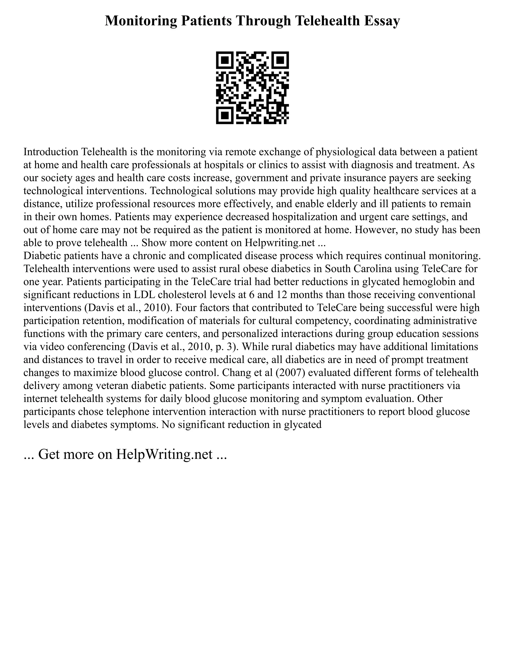 Monitoring Patients Through Telehealth Essay
Introduction Telehealth is the monitoring via remote exchange of physiological data between a patient
at home and health care professionals at hospitals or clinics to assist with diagnosis and treatment. As
our society ages and health care costs increase, government and private insurance payers are seeking
technological interventions. Technological solutions may provide high quality healthcare services at a
distance, utilize professional resources more effectively, and enable elderly and ill patients to remain
in their own homes. Patients may experience decreased hospitalization and urgent care settings, and
out of home care may not be required as the patient is monitored at home. However, no study has been
able to prove telehealth ... Show more content on Helpwriting.net ...
Diabetic patients have a chronic and complicated disease process which requires continual monitoring.
Telehealth interventions were used to assist rural obese diabetics in South Carolina using TeleCare for
one year. Patients participating in the TeleCare trial had better reductions in glycated hemoglobin and
significant reductions in LDL cholesterol levels at 6 and 12 months than those receiving conventional
interventions (Davis et al., 2010). Four factors that contributed to TeleCare being successful were high
participation retention, modification of materials for cultural competency, coordinating administrative
functions with the primary care centers, and personalized interactions during group education sessions
via video conferencing (Davis et al., 2010, p. 3). While rural diabetics may have additional limitations
and distances to travel in order to receive medical care, all diabetics are in need of prompt treatment
changes to maximize blood glucose control. Chang et al (2007) evaluated different forms of telehealth
delivery among veteran diabetic patients. Some participants interacted with nurse practitioners via
internet telehealth systems for daily blood glucose monitoring and symptom evaluation. Other
participants chose telephone intervention interaction with nurse practitioners to report blood glucose
levels and diabetes symptoms. No significant reduction in glycated
... Get more on HelpWriting.net ...
 
