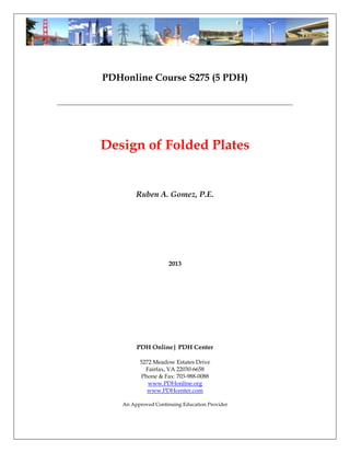 PDHonline Course S275 (5 PDH)
___________________________________________________________________________
Design of Folded Plates
Ruben A. Gomez, P.E.
2013
PDH Online| PDH Center
5272 Meadow Estates Drive
Fairfax, VA 22030-6658
Phone & Fax: 703-988-0088
www.PDHonline.org
www.PDHcenter.com
An Approved Continuing Education Provider
 