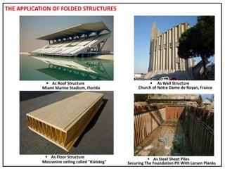 THE APPLICATION OF FOLDED STRUCTURES
 As Roof Structure  As Wall Structure
 As Steel Sheet Piles As Floor Structure
Miami Marine Stadium, Florida Church of Notre Dame de Royan, France
Mezzanine ceiling called "Kielsteg" Securing The Foundation Pit With Larsen Planks
 