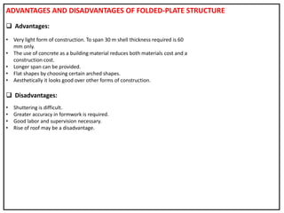 ADVANTAGES AND DISADVANTAGES OF FOLDED-PLATE STRUCTURE
 Advantages:
• Very light form of construction. To span 30 m shell thickness required is 60
mm only.
• The use of concrete as a building material reduces both materials cost and a
construction cost.
• Longer span can be provided.
• Flat shapes by choosing certain arched shapes.
• Aesthetically it looks good over other forms of construction.
 Disadvantages:
• Shuttering is difficult.
• Greater accuracy in formwork is required.
• Good labor and supervision necessary.
• Rise of roof may be a disadvantage.
 