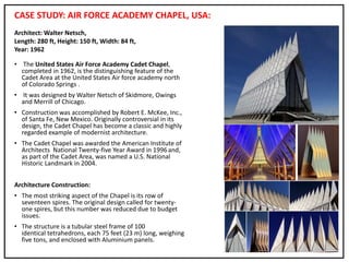 CASE STUDY: AIR FORCE ACADEMY CHAPEL, USA:
• The United States Air Force Academy Cadet Chapel,
completed in 1962, is the distinguishing feature of the
Cadet Area at the United States Air force academy north
of Colorado Springs .
• It was designed by Walter Netsch of Skidmore, Owings
and Merrill of Chicago.
• Construction was accomplished by Robert E. McKee, Inc.,
of Santa Fe, New Mexico. Originally controversial in its
design, the Cadet Chapel has become a classic and highly
regarded example of modernist architecture.
• The Cadet Chapel was awarded the American Institute of
Architects National Twenty-five Year Award in 1996and,
as part of the Cadet Area, was named a U.S. National
Historic Landmark in 2004.
Architecture Construction:
• The most striking aspect of the Chapel is its row of
seventeen spires. The original design called for twenty-
one spires, but this number was reduced due to budget
issues.
• The structure is a tubular steel frame of 100
identical tetrahedrons, each 75 feet (23 m) long, weighing
five tons, and enclosed with Aluminium panels.
Architect: Walter Netsch,
Length: 280 ft, Height: 150 ft, Width: 84 ft,
Year: 1962
 