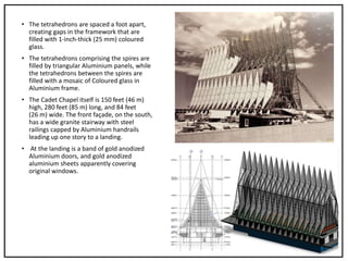 • The tetrahedrons are spaced a foot apart,
creating gaps in the framework that are
filled with 1-inch-thick (25 mm) coloured
glass.
• The tetrahedrons comprising the spires are
filled by triangular Aluminium panels, while
the tetrahedrons between the spires are
filled with a mosaic of Coloured glass in
Aluminium frame.
• The Cadet Chapel itself is 150 feet (46 m)
high, 280 feet (85 m) long, and 84 feet
(26 m) wide. The front façade, on the south,
has a wide granite stairway with steel
railings capped by Aluminium handrails
leading up one story to a landing.
• At the landing is a band of gold anodized
Aluminium doors, and gold anodized
aluminium sheets apparently covering
original windows.
 