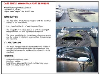 CASE STUDY: YOKOHAMA PORT TERMINAL
Architect: Foreign Office Architects
Floor Area: 34,732 m2,
Length: 430m, Height: 15m, Width: 70m
INTRODUCTION
• The steel frame structure was designed with the beautiful
scenery of the port in mind.
• It is a three level facility of a gentle curved form.
• The occupable roof curves back in to form the ceiling of
the level below and then again to form the floor.
• The inside space is barrier free without columns or beams
and the vertical circulation is accomplished through ramps
and elevators.
SITE AND GENERAL
• The major pier possesses the ability to harbour vessels of
varying sizing including the largest passenger ships. The
port has both pedestrian and vehicular connection to the
mainland.
FUNCTIONS –
• Basement- machinery rooms
• First floor- parking
• Second floor- passenger terminal, multi-purpose space
• Roof- roof plaza, visitor’s deck
 