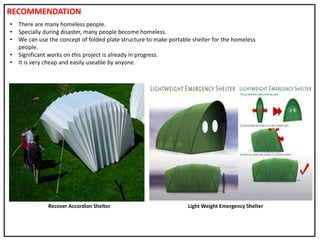 • There are many homeless people.
• Specially during disaster, many people become homeless.
• We can use the concept of folded plate structure to make portable shelter for the homeless
people.
• Significant works on this project is already in progress.
• It is very cheap and easily useable by anyone.
Recover Accordion Shelter Light Weight Emergency Shelter
RECOMMENDATION
 