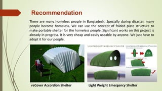 There are many homeless people in Bangladesh. Specially during disaster, many
people become homeless. We can use the concept of folded plate structure to
make portable shelter for the homeless people. Significant works on this project is
already in progress. It is very cheap and easily useable by anyone. We just have to
adopt it for our people.
reCover Accordion Shelter Light Weight Emergency Shelter
Recommendation
 