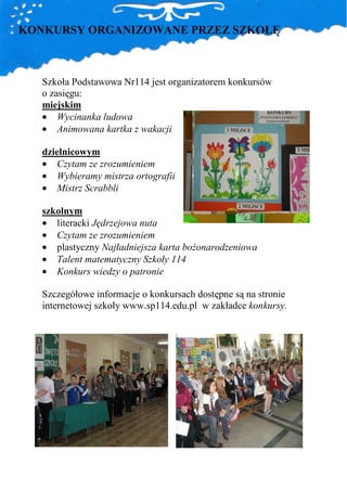 KONKURSY ORGANIZOWANE PRZEZ SZKOŁĘ



   Szkoła Podstawowa Nr114 jest organizatorem konkursów
   o zasięgu:
   miejskim
   • Wycinanka ludowa
   • Animowana kartka z wakacji

   dzielnicowym
   • Czytam ze zrozumieniem
   • Wybieramy mistrza ortografii
   • Mistrz Scrabbli

   szkolnym
   • literacki Jędrzejowa nuta
   • Czytam ze zrozumieniem
   • plastyczny Najładniejsza karta boŜonarodzeniowa
   • Talent matematyczny Szkoły 114
   • Konkurs wiedzy o patronie

   Szczegółowe informacje o konkursach dostępne są na stronie
   internetowej szkoły www.sp114.edu.pl w zakładce konkursy.
 