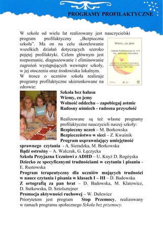 PROGRAMY PROFILAKTYCZNE


W szkole od wielu lat realizowany jest nauczycielski
program      profilaktyczny    „Bezpieczna
szkoła”. Ma on na celu skorelowanie
wszelkich działań dotyczących szeroko
pojętej profilaktyki. Celem głównym jest
rozpoznanie, diagnozowanie i eliminowanie
zagroŜeń występujących wewnątrz szkoły,
w jej otoczeniu oraz środowisku lokalnym.
W trosce o uczniów szkoła realizuje
programy profilaktyczne ukierunkowane na
zdrowie:
                      Szkoła bez hałasu
                      Wiemy, co jemy
                      Wolność oddechu – zapobiegaj astmie
                      Radosny uśmiech - radosna przyszłość

                    Realizowane są teŜ własne programy
                    profilaktyczne nauczycieli naszej szkoły:
                    Bezpieczny uczeń – M. Borkowska
                    Bezpieczeństwo w sieci – Z. Kwaśnik
                    Program usprawniający umiejętność
sprawnego czytania - A. Sieradzka, M. Borkowska
Bądź ostroŜny – A. Walczuk, G. Łęczycka
Szkoła Przyjazna Uczniowi z ADHD – U. KnyŜ D. Rogóyska
Dziecko ze specyficznymi trudnościami w czytaniu i pisaniu -
E. Rustowska
Program terapeutyczny dla uczniów mających trudności
w nauce czytania i pisania w klasach I – III – D. Badowska
Z ortografią za pan brat – D. Badowska, M. Klatowicz,
D. Sutkowska, D. Sztolsztejner
Promocja aktywności ruchowej – W. Dulewicz
Priorytetem jest program       Stop Przemocy, realizowany
w ramach programu społecznego Szkoła bez przemocy.
 