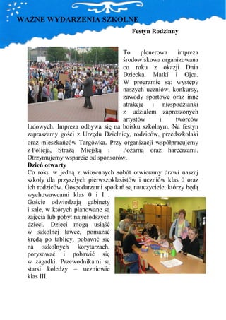 WAśNE WYDARZENIA SZKOLNE
                                       Festyn Rodzinny


                                     To     plenerowa    impreza
                                     środowiskowa organizowana
                                     co roku z okazji Dnia
                                     Dziecka, Matki i Ojca.
                                     W programie są: występy
                                     naszych uczniów, konkursy,
                                     zawody sportowe oraz inne
                                     atrakcje i niespodzianki
                                     z udziałem zaproszonych
                                     artystów      i    twórców
  ludowych. Impreza odbywa się na boisku szkolnym. Na festyn
  zapraszamy gości z Urzędu Dzielnicy, rodziców, przedszkolaki
  oraz mieszkańców Targówka. Przy organizacji współpracujemy
  z Policją, StraŜą Miejską i        PoŜarną oraz harcerzami.
  Otrzymujemy wsparcie od sponsorów.
  Dzień otwarty
  Co roku w jedną z wiosennych sobót otwieramy drzwi naszej
  szkoły dla przyszłych pierwszoklasistów i uczniów klas 0 oraz
  ich rodziców. Gospodarzami spotkań są nauczyciele, którzy będą
  wychowawcami klas 0 i I .
  Goście odwiedzają gabinety
  i sale, w których planowane są
  zajęcia lub pobyt najmłodszych
  dzieci. Dzieci mogą usiąść
  w szkolnej ławce, pomazać
  kredą po tablicy, pobawić się
  na szkolnych korytarzach,
  porysować i pobawić się
  w zagadki. Przewodnikami są
  starsi koledzy – uczniowie
  klas III.
 