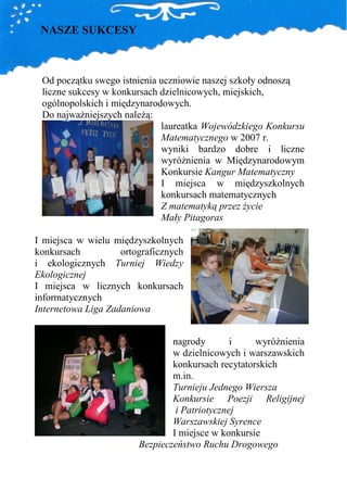 NASZE SUKCESY



 Od początku swego istnienia uczniowie naszej szkoły odnoszą
 liczne sukcesy w konkursach dzielnicowych, miejskich,
 ogólnopolskich i międzynarodowych.
 Do najwaŜniejszych naleŜą:
                             laureatka Wojewódzkiego Konkursu
                             Matematycznego w 2007 r.
                             wyniki bardzo dobre i liczne
                             wyróŜnienia w Międzynarodowym
                             Konkursie Kangur Matematyczny
                             I miejsca w międzyszkolnych
                             konkursach matematycznych
                             Z matematyką przez Ŝycie
                             Mały Pitagoras

I miejsca w wielu międzyszkolnych
konkursach          ortograficznych
i ekologicznych Turniej Wiedzy
Ekologicznej
I miejsca w licznych konkursach
informatycznych
Internetowa Liga Zadaniowa


                                nagrody        i    wyróŜnienia
                                w dzielnicowych i warszawskich
                                konkursach recytatorskich
                                m.in.
                                Turnieju Jednego Wiersza
                                Konkursie Poezji Religijnej
                                 i Patriotycznej
                                Warszawskiej Syrence
                                I miejsce w konkursie
                        Bezpieczeństwo Ruchu Drogowego
 