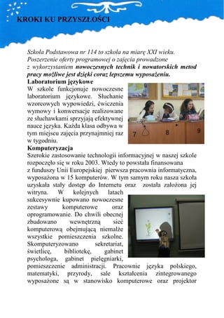 KROKI KU PRZYSZŁOŚCI



  Szkoła Podstawowa nr 114 to szkoła na miarę XXI wieku.
  Poszerzenie oferty programowej o zajęcia prowadzone
  z wykorzystaniem nowoczesnych technik i nowatorskich metod
  pracy moŜliwe jest dzięki coraz lepszemu wyposaŜeniu.
  Laboratorium językowe
  W szkole funkcjonuje nowoczesne
  laboratorium językowe. Słuchanie
  wzorcowych wypowiedzi, ćwiczenia
  wymowy i konwersacje realizowane
  ze słuchawkami sprzyjają efektywnej
  nauce języka. KaŜda klasa odbywa w
  tym miejscu zajęcia przynajmniej raz
  w tygodniu.
  Komputeryzacja
  Szerokie zastosowanie technologii informacyjnej w naszej szkole
  rozpoczęło się w roku 2003. Wtedy to powstała finansowana
  z funduszy Unii Europejskiej pierwsza pracownia informatyczna,
  wyposaŜona w 15 komputerów. W tym samym roku nasza szkoła
  uzyskała stały dostęp do Internetu oraz została załoŜona jej
  witryna. W kolejnych latach
  sukcesywnie kupowano nowoczesne
  zestawy      komputerowe         oraz
  oprogramowanie. Do chwili obecnej
  zbudowano       wewnętrzną        sieć
  komputerową obejmującą niemalŜe
  wszystkie pomieszczenia szkolne.
  Skomputeryzowano          sekretariat,
  świetlicę,    bibliotekę,     gabinet
  psychologa, gabinet pielęgniarki,
  pomieszczenie administracji. Pracownie języka polskiego,
  matematyki, przyrody, sale kształcenia zintegrowanego
  wyposaŜone są w stanowisko komputerowe oraz projektor
 