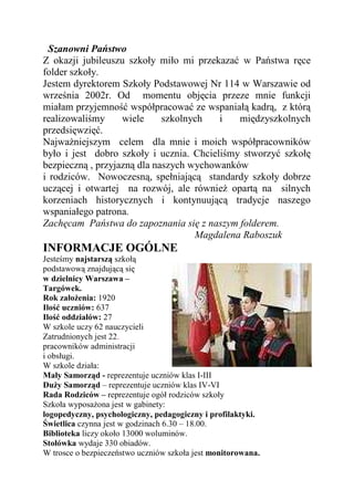 Szanowni Państwo
Z okazji jubileuszu szkoły miło mi przekazać w Państwa ręce
folder szkoły.
Jestem dyrektorem Szkoły Podstawowej Nr 114 w Warszawie od
września 2002r. Od momentu objęcia przeze mnie funkcji
miałam przyjemność współpracować ze wspaniałą kadrą, z którą
realizowaliśmy     wiele     szkolnych   i   międzyszkolnych
przedsięwzięć.
NajwaŜniejszym celem dla mnie i moich współpracowników
było i jest dobro szkoły i ucznia. Chcieliśmy stworzyć szkołę
bezpieczną , przyjazną dla naszych wychowanków
i rodziców. Nowoczesną, spełniającą standardy szkoły dobrze
uczącej i otwartej na rozwój, ale równieŜ opartą na silnych
korzeniach historycznych i kontynuującą tradycje naszego
wspaniałego patrona.
Zachęcam Państwa do zapoznania się z naszym folderem.
                                    Magdalena Raboszuk
INFORMACJE OGÓLNE
Jesteśmy najstarszą szkołą
podstawową znajdującą się
w dzielnicy Warszawa –
Targówek.
Rok załoŜenia: 1920
Ilość uczniów: 637
Ilość oddziałów: 27
W szkole uczy 62 nauczycieli
Zatrudnionych jest 22.
pracowników administracji
i obsługi.
W szkole działa:
Mały Samorząd - reprezentuje uczniów klas I-III
DuŜy Samorząd – reprezentuje uczniów klas IV-VI
Rada Rodziców – reprezentuje ogół rodziców szkoły
Szkoła wyposaŜona jest w gabinety:
logopedyczny, psychologiczny, pedagogiczny i profilaktyki.
Świetlica czynna jest w godzinach 6.30 – 18.00.
Biblioteka liczy około 13000 woluminów.
Stołówka wydaje 330 obiadów.
W trosce o bezpieczeństwo uczniów szkoła jest monitorowana.
 
