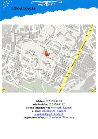 LOKALIZACJA




                telefon: 022 678 88 18
             telefon/faks: 022 679 46 92
       strona internetowa: www.sp114.edu.pl
            e- mail: szkola@sp114.edu.pl
              sekretariat@sp114.edu.pl,
     organ prowadzący – Urząd m.st. Warszawy
 