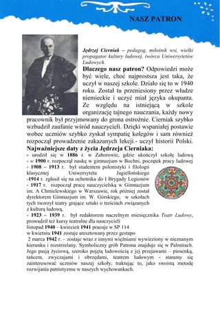 NASZ PATRON



                         Jędrzej Cierniak – pedagog, miłośnik wsi, wielki
                         propagator kultury ludowej, twórca Uniwersytetów
                         Ludowych.
                     Dlaczego nasz patron? Odpowiedzi moŜe
                     być wiele, choć najprostsza jest taka, Ŝe
                     uczył w naszej szkole. Działo się to w 1940
                     roku. Został tu przeniesiony przez władze
                     niemieckie i uczyć miał języka okupanta.
                     Ze względu na istniejącą w szkole
                     organizację tajnego nauczania, kaŜdy nowy
pracownik był przyjmowany do grona ostroŜnie. Cierniak szybko
wzbudził zaufanie wśród nauczycieli. Dzięki wspaniałej postawie
wobec uczniów szybko zyskał sympatię kolegów i sam równieŜ
rozpoczął prowadzenie zakazanych lekcji.- uczył historii Polski.
NajwaŜniejsze daty z Ŝycia Jędrzeja Cierniaka:
- urodził się w 1886 r. w Zaborowie, gdzie ukończył szkołę ludową
- w 1900 r. rozpoczął naukę w gimnazjum w Bochni, początek pracy ludowej
- 1908 – 1913 r. był studentem polonistyki i filologii
klasycznej           Uniwersytetu          Jagiellońskiego
-1914 r. zgłosił się na ochotnika do I Brygady Legionów
- 1917 r. rozpoczął pracę nauczycielską w Gimnazjum
im. A Chmielewskiego w Warszawie, rok później został
dyrektorem Gimnazjum im. W. Górskiego, w szkołach
tych tworzył teatry grające sztuki o treściach związanych
z kulturą ludową,
- 1923 – 1939 r. był redaktorem naczelnym miesięcznika Teatr Ludowy,
prowadził teŜ kursy teatralne dla nauczycieli
listopad 1940 – kwiecień 1941 pracuje w SP 114
w kwietniu 1941 zostaje aresztowany przez gestapo
 2 marca 1942 r. – zostaje wraz z innymi więźniami wywieziony w nieznanym
kierunku i rozstrzelany. Symboliczny grób Patrona znajduje się w Palmirach.
Jego pasją Ŝyciową, szeroko pojętą ludowością z jej przejawami – piosenką,
tańcem, zwyczajami i obrzędami, teatrem ludowym - staramy się
zainteresować uczniów naszej szkoły, traktując to, jako swoistą metodę
rozwijania patriotyzmu w naszych wychowankach.
 