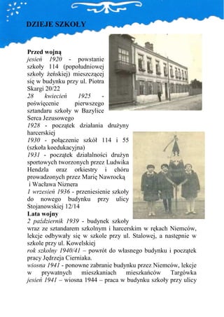 DZIEJE SZKOŁY


Przed wojną
jesień 1920 - powstanie
szkoły 114 (popołudniowej
szkoły Ŝeńskiej) mieszczącej
się w budynku przy ul. Piotra
Skargi 20/22
28     kwiecień    1925     -
poświęcenie       pierwszego
sztandaru szkoły w Bazylice
Serca Jezusowego
1928 - początek działania druŜyny
harcerskiej
1930 - połączenie szkół 114 i 55
(szkoła koedukacyjna)
1931 - początek działalności druŜyn
sportowych tworzonych przez Ludwika
Hendzla oraz orkiestry i chóru
prowadzonych przez Marię Nawrocką
 i Wacława Niznera
1 wrzesień 1936 - przeniesienie szkoły
do nowego budynku przy ulicy
Stojanowskiej 12/14
Lata wojny
2 październik 1939 - budynek szkoły
wraz ze sztandarem szkolnym i harcerskim w rękach Niemców,
lekcje odbywały się w szkole przy ul. Stalowej, a następnie w
szkole przy ul. Kowelskiej
rok szkolny 1940/41 – powrót do własnego budynku i początek
pracy Jędrzeja Cierniaka.
wiosna 1941 - ponowne zabranie budynku przez Niemców, lekcje
w     prywatnych     mieszkaniach    mieszkańców    Targówka
jesień 1941 – wiosna 1944 – praca w budynku szkoły przy ulicy
 