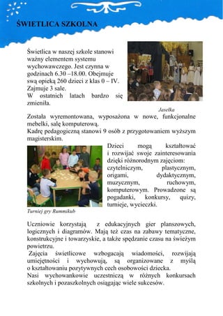 ŚWIETLICA SZKOLNA


  Świetlica w naszej szkole stanowi
  waŜny elementem systemu
  wychowawczego. Jest czynna w
  godzinach 6.30 –18.00. Obejmuje
  swą opieką 260 dzieci z klas 0 – IV.
  Zajmuje 3 sale.
  W ostatnich latach bardzo się
  zmieniła.
                                                   Jasełka
  Została wyremontowana, wyposaŜona w nowe, funkcjonalne
  mebelki, salę komputerową.
  Kadrę pedagogiczną stanowi 9 osób z przygotowaniem wyŜszym
  magisterskim.
                              Dzieci      mogą       kształtować
                              i rozwijać swoje zainteresowania
                              dzięki róŜnorodnym zajęciom:
                              czytelniczym,         plastycznym,
                              origami,            dydaktycznym,
                              muzycznym,              ruchowym,
                              komputerowym. Prowadzone są
                              pogadanki,     konkursy,     quizy,
                              turnieje, wycieczki.
  Turniej gry Rummikub

  Uczniowie korzystają      z edukacyjnych gier planszowych,
  logicznych i diagramów. Mają teŜ czas na zabawy tematyczne,
  konstrukcyjne i towarzyskie, a takŜe spędzanie czasu na świeŜym
  powietrzu.
   Zajęcia świetlicowe wzbogacają wiadomości, rozwijają
  umiejętności i wychowują, są organizowane z myślą
  o kształtowaniu pozytywnych cech osobowości dziecka.
  Nasi wychowankowie uczestniczą w róŜnych konkursach
  szkolnych i pozaszkolnych osiągając wiele sukcesów.
 