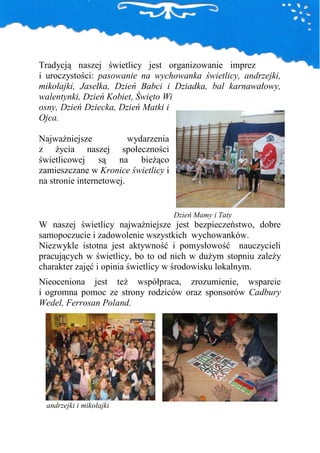 Tradycją naszej świetlicy jest organizowanie imprez
i uroczystości: pasowanie na wychowanka świetlicy, andrzejki,
mikołajki, Jasełka, Dzień Babci i Dziadka, bal karnawałowy,
walentynki, Dzień Kobiet, Święto Wi
osny, Dzień Dziecka, Dzień Matki i
Ojca.

NajwaŜniejsze            wydarzenia
z Ŝycia naszej społeczności
świetlicowej są na bieŜąco
zamieszczane w Kronice świetlicy i
na stronie internetowej.


                                      Dzień Mamy i Taty
W naszej świetlicy najwaŜniejsze jest bezpieczeństwo, dobre
samopoczucie i zadowolenie wszystkich wychowanków.
Niezwykle istotna jest aktywność i pomysłowość nauczycieli
pracujących w świetlicy, bo to od nich w duŜym stopniu zaleŜy
charakter zajęć i opinia świetlicy w środowisku lokalnym.
Nieoceniona jest teŜ współpraca, zrozumienie, wsparcie
i ogromna pomoc ze strony rodziców oraz sponsorów Cadbury
Wedel, Ferrosan Poland.




  andrzejki i mikołajki
 