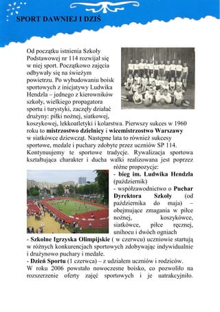 SPORT DAWNIEJ I DZIŚ



  Od początku istnienia Szkoły
  Podstawowej nr 114 rozwijał się
  w niej sport. Początkowo zajęcia
  odbywały się na świeŜym
  powietrzu. Po wybudowaniu boisk
  sportowych z inicjatywy Ludwika
  Hendzla – jednego z kierowników
  szkoły, wielkiego propagatora
  sportu i turystyki, zaczęły działać
  druŜyny: piłki noŜnej, siatkowej,
  koszykowej, lekkoatletyki i kolarstwa. Pierwszy sukces w 1960
  roku to mistrzostwo dzielnicy i wicemistrzostwo Warszawy
  w siatkówce dziewcząt. Następne lata to równieŜ sukcesy
  sportowe, medale i puchary zdobyte przez uczniów SP 114.
  Kontynuujemy te sportowe tradycje. Rywalizacja sportowa
  kształtująca charakter i ducha walki realizowana jest poprzez
                                      róŜne propozycje:
                                      - bieg im. Ludwika Hendzla
                                      (październik)
                                      - współzawodnictwo o Puchar
                                      Dyrektora      Szkoły     (od
                                      października do maja) –
                                      obejmujące zmagania w piłce
                                      noŜnej,           koszykówce,
                                      siatkówce,    piłce   ręcznej,
                                      unihocu i dwóch ogniach
  - Szkolne Igrzyska Olimpijskie ( w czerwcu) uczniowie startują
  w róŜnych konkurencjach sportowych zdobywając indywidualnie
  i druŜynowo puchary i medale.
  - Dzień Sportu (1 czerwca) – z udziałem uczniów i rodziców.
  W roku 2006 powstało nowoczesne boisko, co pozwoliło na
  rozszerzenie oferty zajęć sportowych i je uatrakcyjniło.
 