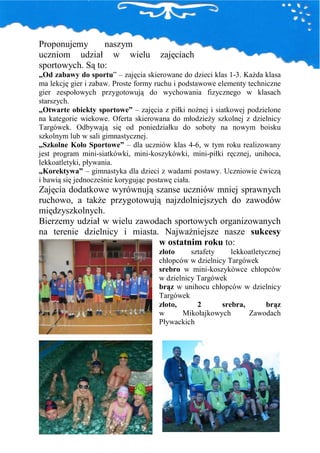 Proponujemy      naszym
uczniom udział w wielu               zajęciach
sportowych. Są to:
„Od zabawy do sportu” – zajęcia skierowane do dzieci klas 1-3. KaŜda klasa
ma lekcję gier i zabaw. Proste formy ruchu i podstawowe elementy techniczne
gier zespołowych przygotowują do wychowania fizycznego w klasach
starszych.
„Otwarte obiekty sportowe” – zajęcia z piłki noŜnej i siatkowej podzielone
na kategorie wiekowe. Oferta skierowana do młodzieŜy szkolnej z dzielnicy
Targówek. Odbywają się od poniedziałku do soboty na nowym boisku
szkolnym lub w sali gimnastycznej.
„Szkolne Koło Sportowe” – dla uczniów klas 4-6, w tym roku realizowany
jest program mini-siatkówki, mini-koszykówki, mini-piłki ręcznej, unihoca,
lekkoatletyki, pływania.
„Korektywa” – gimnastyka dla dzieci z wadami postawy. Uczniowie ćwiczą
i bawią się jednocześnie korygując postawę ciała.
Zajęcia dodatkowe wyrównują szanse uczniów mniej sprawnych
ruchowo, a takŜe przygotowują najzdolniejszych do zawodów
międzyszkolnych.
Bierzemy udział w wielu zawodach sportowych organizowanych
na terenie dzielnicy i miasta. NajwaŜniejsze nasze sukcesy
                              w ostatnim roku to:
                                     złoto     sztafety    lekkoatletycznej
                                     chłopców w dzielnicy Targówek
                                     srebro w mini-koszykówce chłopców
                                     w dzielnicy Targówek
                                     brąz w unihocu chłopców w dzielnicy
                                     Targówek
                                     złoto,      2      srebra,       brąz
                                     w      Mikołajkowych       Zawodach
                                     Pływackich
 