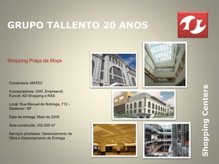 GRUPO TALLENTO 20 ANOS


Shopping Praça da Moça



Construtora: MATEC




                                       Shopping Centers
Incorporadores: GWI, Empreendi,
Funcef, AD Shopping e RAS

Local: Rua Manuel da Nobrega, 712 -
Diadema / SP

Data de entrega: Maio de 2009

Área construída: 102.000 m²

Serviços prestados: Gerenciamento de
Obra e Gerenciamento de Entrega
 