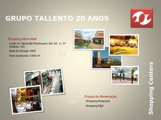 GRUPO TALLENTO 20 ANOS

Shopping Alpha Mall
Local: Av. Alphaville Flamboyant, Qd. A4, Lt. 01
Goiânia / GO
Data de entrega: 2004
Área construída: 3.635 m²




                                                                           Shopping Centers
                                                   Praças de Alimentação
                                                   Shopping Ibirapuera
                                                   Shopping D&D
 