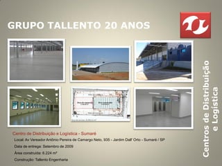 GRUPO TALLENTO 20 ANOS




                                                                                             Centros de Distribuição
                                                                                                   e Logística
Centro de Distribuição e Logística - Sumaré
 Local: Av Vereador Antônio Pereira de Camargo Neto, 935 - Jardim Dall' Orto - Sumaré / SP
 Data de entrega: Setembro de 2009
 Área construída: 6.224 m²
 Construção: Tallento Engenharia
 
