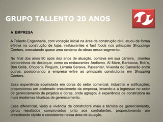 GRUPO TALLENTO 20 ANOS
 A EMPRESA

 A Tallento Engenharia, com vocação inicial na área da construção civil, atuou de forma
 efetiva na construção de lojas, restaurantes e fast foods nos principais Shoppings
 Centers, executando quase uma centena de obras nesse segmento.

 No final dos anos 90 após dez anos de atuação, contava em sua carteira, clientes
 corporativos de destaque, como os restaurantes Andiamo, Al Mare, Barbacoa, Bob’s,
 Bon Grillè, Choperia Pinguim, Livraria Saraiva, Paycenter, Vivenda do Camarão entre
 outros, posicionando a empresa entre as principais construtoras em Shopping
 Centers.

 Essa experiência acumulada em obras do setor comercial, industrial e edificações,
 proporcionou um acelerado crescimento da empresa, levando-a a ingressar no setor
 de gerenciamento de projetos e obras, onde agregou à experiência de construtora as
 mais modernas técnicas de gerenciamento.

 Esse diferencial, visão e vivência da construtora mais a técnica de gerenciamento,
 gerou resultados comprovados junto aos contratantes, proporcionando um
 crescimento rápido e consistente nessa área de atuação.
 