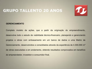GRUPO TALLENTO 20 ANOS


 GERENCIAMENTO


 Completo modelo de ações, que a partir da originação do empreendimento,

 desenvolve todo o estudo de viabilidade técnico-financeiro, planejando e gerenciando

 projetos e obras com embasamento em um banco de dados e uma Matriz de

 Gerenciamento, desenvolvidos e consolidados através da experiência de 4.300.000 m²

 de obras executadas e em andamento, obtendo resultados comprovados em benefício

 do empreendedor, investidor e consumidor final.
 