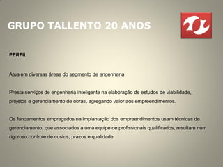 GRUPO TALLENTO 20 ANOS

PERFIL


Atua em diversas áreas do segmento de engenharia


Presta serviços de engenharia inteligente na elaboração de estudos de viabilidade,
projetos e gerenciamento de obras, agregando valor aos empreendimentos.


Os fundamentos empregados na implantação dos empreendimentos usam técnicas de
gerenciamento, que associados a uma equipe de profissionais qualificados, resultam num
rigoroso controle de custos, prazos e qualidade.
 