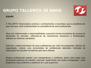 GRUPO TALLENTO 20 ANOS
 EQUIPE


 A TALLENTO Gerenciadora prioriza o conhecimento e reconhece que a excelência de
 seus serviços, está fundamentada na competência de seus profissionais.


 Atua com determinação e responsabilidade, buscando formas inovadoras de encarar as
 demandas do mercado, utilizando-se de mecanismos exclusivos e flexibilizados,
 obtendo os melhores resultados.


 Estimula o desenvolvimento de seus profissionais por meio de programas internos de
 capacitação, criando uma comunidade de profissionais altamente motivada na
 elaboração de soluções inovadoras para seus clientes.


 Nossos profissionais operam com transparência e confiança, tendo como base uma
 ferramenta poderosa de trabalho chamada “legitimidade das ações consignadas”, onde
 propomos o que podemos e podemos só o que propomos.
 