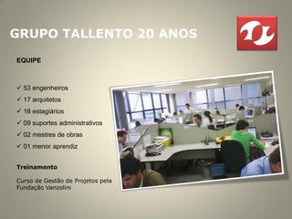 GRUPO TALLENTO 20 ANOS

EQUIPE



 53 engenheiros
 17 arquitetos
 18 estagiários
 09 suportes administrativos
 02 mestres de obras
 01 menor aprendiz


Treinamento

Curso de Gestão de Projetos pela
Fundação Vanzolini
 