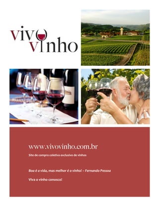  




       	
     www.vivovinho.com.br
              Site	
  de	
  compra	
  coletiva	
  exclusivo	
  de	
  vinhos	
  
              	
  
              	
  
              	
  
              Boa	
  é	
  a	
  vida,	
  mas	
  melhor	
  é	
  o	
  vinho!	
  –	
  Fernando	
  Pessoa	
  
              	
  
              Viva	
  o	
  vinho	
  conosco!	
  



	
  
 
