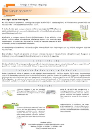 Tecnologia da Informação e Segurança



 ONAP-HOME SECURITY


Busca por novas tecnologias
Na busca de novas ferramentas, tecnologias e soluções de mercado na área de segurança de redes estamos apresentando aos
nossos clientes a solução da fabricante Italiana Endian.

A Endian fornece para seus parceiros as melhores tecnologias de UTM software e
appliance de acordo com seu projeto e de acordo com a necessidade, complexidade e
capacidade dos seus clientes.

Atualmente as empresas querem elevar o nível de segurança da sua rede com a rede
pública, mas para adotar e implementar soluções de segurança em suas redes pode
haver um valor muito alto para implantação e aquisição e as empresas deixam de lado,
assumindo correr o risco de estarem vulneráveis.

Diante desta necessidade fomos à busca de soluções atrativas e com custo acessível para que seja possível proteger as redes de
nossos clientes.

Esta solução de firewall está presente em diversas empresas no exterior, mas atualmente a Onap-Home vem divulgando e
instalando em seus clientes, pois trata-se de uma moderna ferramenta de segurança.

Serviços                                           A p r e s e n t a ç ã o
O Endian UTM (Unified Threat Management) reuniu uma família de produtos de segurança com as características de “easy-to-use and all in one”
para oferecer proteção máxima contra roubo de dados, vírus, spyware, spam e outras ameaças da Internet.

Serviços              S o l u ç õ e s                d e      S e g u r a n ç a               d e     R e d e s
Endian Firewall é uma solução de segurança de rede ideal para pequenas empresas e escritórios remotos. O EFW oferece um conjunto de
recursos de segurança avançados, tais como firewall com Stateful Packet Inspection, filtragem de conteúdo web, filtragem de e-mail, prevenção
de intrusão, gateway anti-vírus, anti-spam, anti-spyware tudo em um poderoso a acessível dispositivo de rede. O EFW é projetado para ser de
fácil configuração e gerenciamento, fornecendo interface de usuário intuitiva baseada na Web para acessar todos os recursos de segurança
integrados. O resultado é uma solução de segurança abrangente que protege a sua empresa e seus empregados contra ameaças emergentes.


Serviços                                                  P r o d u t o s

                       Transforme qualquer PC em um Appliance                                Endian 4i é a solução ideal para escritórios e
                       UTManagement. Edição do Software Endian UTM                           instalações industriais e está disponível em duas
                       oferece a mesma tecnologia residente na Gestão                        versões: Office e Industrial. Ambos têm todos os
                       Unified Treat (UTM).                                                  recursos necessários para conectar as redes de
                                                                                             filiais e escritórios remotos de forma simples e
                                                                                             segura.



                                                                                             (Sugerido Usuários 10-100) Mercury UTM Endian
                                                                                             projetado para atender a demanda de pequenas e
                       (Usuários sugeridos 05-25) Mini UTM Endian é a                        médias empresas que requerem uma solução de
                       solução ideal de Gerenciamento Unificado de                           segurança abrangente oferecendo o maior nível de
                       Ameaças para escritórios remotos e pequenas                           segurança de rede.
                       empresas. Recursos de segurança avançados,
                       como stateful inspection, anti-vírus, anti-spam,
                       filtragem web, suporte VoIP e gerenciamento de
                       hotspot.


                                                             Entre em contato:
                                          Departamento comercial—comercial@onap-home.com.br
                                             Telefones: 51-3362.6277 / 3341.8710 / 9916.8740
                                                      http://www.onap-home.com.br
 