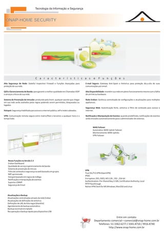 Tecnologia da Informação e Segurança



  ONAP-HOME SECURITY




Serviços                            C a r a c t e r í s t i c a s                               e     F u n ç õ e s
Alta Segurança de Rede: Stateful Inspection Firewall e Funções Avançadas para          E-mail Seguro: Gateway Anti-Spam e Antivírus para proteção dia-a-dia de suas
proteção de sua rede.                                                                  comunicações por email.

QOS e Gerenciamento de Banda: para garantir a melhor qualidade em Chamadas VOIP        Alta Disponibilidade: mantém sua rede em pleno funcionamento mesmo com a falha
e serviços críticos de sua rede.                                                       de um link ou hardware.

Sistema de Prevenção de Intrusão: produzido pela Snort, qualquer pacote que chegar     Rede Endian: Gerência centralizada de configurações e atualizações para múltiplos
em sua rede serão avaliados pelas regras podendo serem permitidos, bloqueados ou       appliances.
logados.
                                                                                       Segurança Web: Autenticação forte, antivírus e filtro de conteúdo para acesso a
Hotspot: Segurança habilitada para acesso a internet pública, wifi e redes cabeadas.   internet.

VPN: Comunicação remota segura entre matriz/filial e terceiros a qualquer hora e o     Notificação e Manipulação de Eventos: quando predefinido, notificações de eventos
tempo todo.                                                                            serão enviados automaticamente para o administrador de sistemas.


                                                                                               WAN Failover
                                                                                               Automático WAN Uplink Failover
                                                                                               Monitoramento WAN Uplinks
                                                                                               VPN Failover




    Novas Funções na Versão 2.3
    Endian Dashboard
    Qualidade de serviço e gerenciamento de banda
    Sistema de prevenção de intruso
                                                                                       VPN
    Filtro de conteúdo e segurança na web baseado em grupos
                                                                                       True SSL/TLS VPN (OpenVPN)
    NAT aprimorado
                                                                                       IPSEC
    Hotspot baseado em regras de tráfego
                                                                                       Encryption; DES, 3DES, AES 128-, 192-, 256-bit
    Notificação e manipulação de eventos
                                                                                       Authentication: Pre-Shared Key, X.509, Certification Authority, Local
    Suporte a SNMP
                                                                                       PPTP Passthrough
    Segurança de Email
                                                                                       Native VPN Client for MS Windows, MacOSX and Linux


    Atualizações e Backup
    Atualizações centralizadas através da rede Endian
    Atualizações de definições de antivírus
    Definições de URL de lista negra (blacklist)
    Agendamento de backup automático
    Backup via email encriptado
    Recuperação e backup rápido para dispositivo USB

                                                                                                                    Entre em contato:
                                                                                                 Departamento comercial—comercial@onap-home.com.br
                                                                                                    Telefones: 51-3362.6277 / 3341.8710 / 9916.8740
                                                                                                             http://www.onap-home.com.br
 