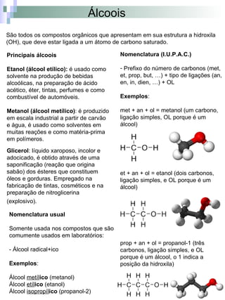Álcoois
São todos os compostos orgânicos que apresentam em sua estrutura a hidroxila
(OH), que deve estar ligada a um átomo de carbono saturado.

Principais álcoois                        Nomenclatura (I.U.P.A.C.)

Etanol (álcool etílico): é usado como     - Prefixo do número de carbonos (met,
solvente na produção de bebidas           et, prop, but, …) + tipo de ligações (an,
alcoólicas, na preparação de ácido        en, in, dien, …) + OL
acético, éter, tintas, perfumes e como
combustível de automóveis.                Exemplos:

Metanol (álcool metílico): é produzido    met + an + ol = metanol (um carbono,
em escala industrial a partir de carvão   ligação simples, OL porque é um
e água, é usado como solventes em         álcool)
muitas reações e como matéria-prima
em polímeros.

Glicerol: líquido xaroposo, incolor e
adocicado, é obtido através de uma
saponificação (reação que origina
sabão) dos ésteres que constituem         et + an + ol = etanol (dois carbonos,
óleos e gorduras. Empregado na            ligação simples, e OL porque é um
fabricação de tintas, cosméticos e na     álcool)
preparação de nitroglicerina
(explosivo).

 Nomenclatura usual

 Somente usada nos compostos que são
 comumente usados em laboratórios:
                                          prop + an + ol = propanol-1 (três
 - Álcool radical+ico                     carbonos, ligação simples, e OL
                                          porque é um álcool, o 1 indica a
 Exemplos:                                posição da hidroxila)

 Álcool metílico (metanol)
 Álcool etílico (etanol)
 Álcool isopropílico (propanol-2)
 