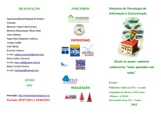 REALIZAÇÃO                      PARCEIROS    Simpósio de Tecnologia de
                                                         Informação e Comunicação
Superintendência Regional de Ensino –
Uberaba
Diretora: Vania Celia Ferreira
Diretora Educacional: Maria Stela
Alves Timóteo
Supervisora Regional: Andreza
                                            PATROCÍNIO
Araújo Coelho
NTE MG16
Eduardo Velasco
e-mail: velasco.eduardo@gmail.com
Maria Isaltina Santana
e-mail: mari_salt@yahoo.com.br                                Escola na nuvem: ambiente
Marta Correia Pereira                                    colaborativo “todos aprendem com
e-mail: martcope@hotmail.com
                                                                          todos”.

                  APOIO
                                                         Locais :
                   SEE
                                            REALIZAÇÃO   Palestras: Salão da ACIU - Avenida
                                                         Leopoldino de Oliveira, 3433 Centro
Inscrição: http://nteuberaba.blogspot.com                Oficinas – UNIPAC –
Período: 05/07/2012 a 10/08/2012                         Rua Senador Pena, 521. - Centro

                                                                               2012
 